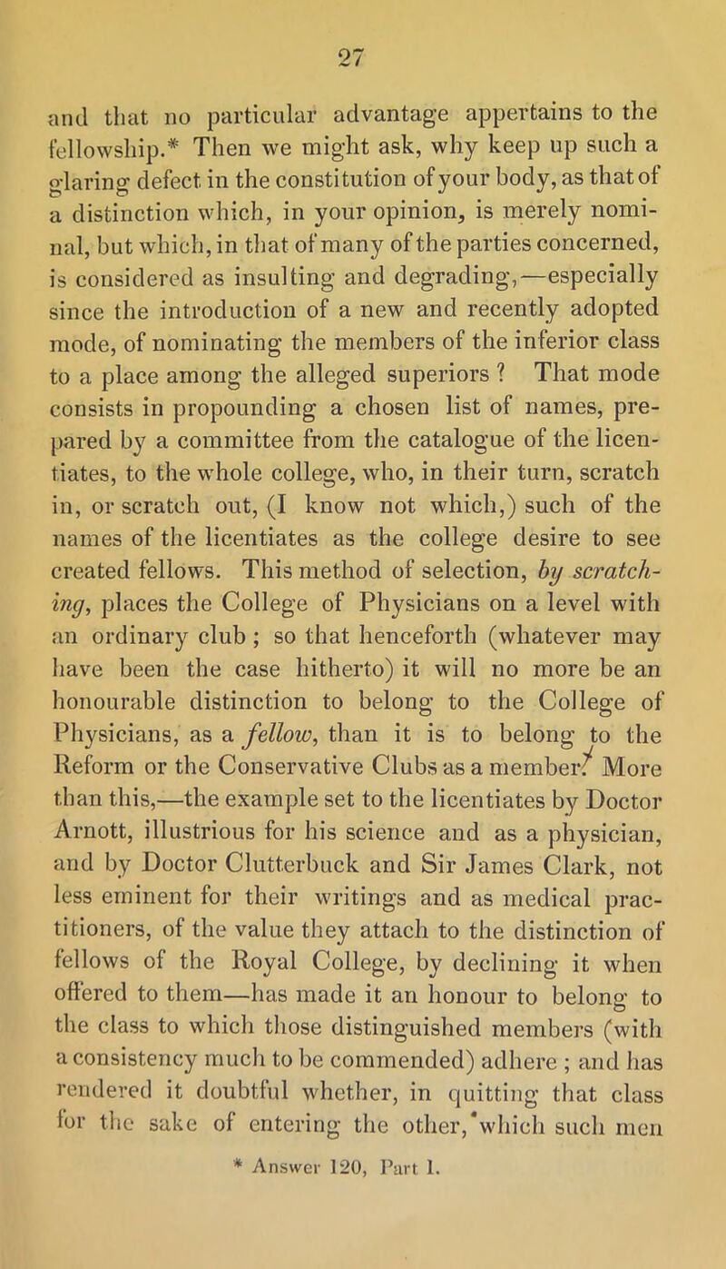 and that no particular advantage appertains to the fellowship.* Then we might ask, why keep up such a glaring defect in the constitution of your body, as that of a distinction which, in your opinion, is merely nomi- nal, but which, in that of many of the parties concerned, is considered as insulting and degrading,—especially since the introduction of a new and recently adopted mode, of nominating the members of the inferior class to a place among the alleged superiors ? That mode consists in propounding a chosen list of names, pre- pared by a committee from the catalogue of the licen- tiates, to the whole college, who, in their turn, scratch in, or scratch out, (I know not which,) such of the names of the licentiates as the college desire to see created fellows. This method of selection, by scratch- ing, places the College of Physicians on a level with an ordinary club ; so that henceforth (whatever may have been the case hitherto) it will no more be an honourable distinction to belong to the College of Physicians, as a fellow, than it is to belong to the Reform or the Conservative Clubs as a member?^ More than this,—the example set to the licentiates by Doctor Arnott, illustrious for his science and as a physician, and by Doctor Clutterbuck and Sir James Clark, not less eminent for their writings and as medical prac- titioners, of the value they attach to the distinction of fellows of the Royal College, by declining it when offered to them—has made it an honour to belonp' to o the class to which tliose distinguished members (with a consistency much to be commended) adhere ; and has rendered it doubtiul whether, in quitting that class for the sake of entering the other,*whicli such men * Answer 120, Part 1.