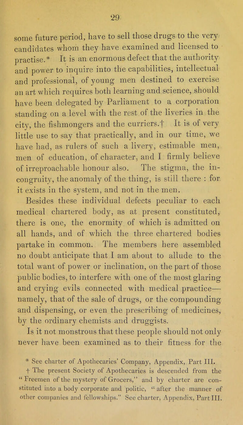 some future period, have to sell those drugs to the very candidates whom they have examined and licensed to practise.* It is an enormous defect that the authority and power to inquire into the capabilities, intellectual and professional, of young men destined to exercise an art which requires both learning and science, should have been delegated by Parliament to a corporation standing on a level with the rest of the liveries in the city, the fishmongers and the curriers.t It is of very little use to say that practically, and in our time, we have had, as rulers of such a livery, estimable men, men of education, of character, and I firmly believe of irreproachable honour also. The stigma, the in- congruity, the anomaly of the thing, is still there ; for it exists in the system, and not in the men. Besides these individual defects peculiar to each medical chartered body, as at present constituted, there is one, the enormity of which is admitted on all hands, and of which tlie three chartered bodies partake in common. The members here assembled no doubt anticipate that I am about to allude to the total want of power or inclination, on the part of those public bodies, to interfere with one of the most glaring and crying evils connected with medical practice— namely, that of the sale of drugs, or the compounding and dispensing, or even the prescribing of medicines, by the ordinary chemists and druggists. Is it not monstrous that these people should not only never have been examined as to their fitness for the * See charter of Apothecaries’ Company, Appendix, Part III. t The present Society of Apothecaries is descended from the “Freemen of tlie mystery of Grocers,” and by charter are con- stituted into a body corporate and politic, “ after the manner of other companies and fellowships.” See charter. Appendix, Part III.