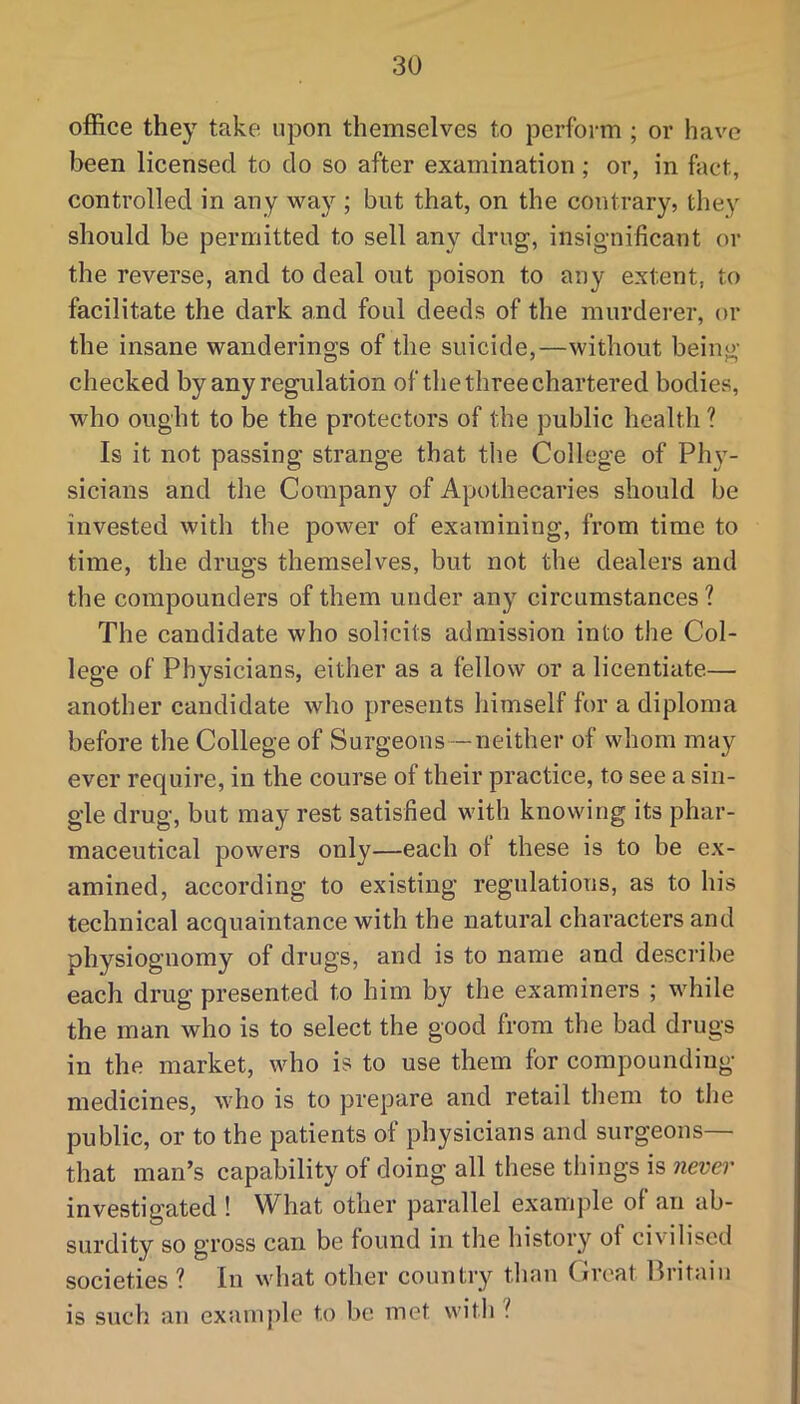 office they take upon themselves to perform ; or have been licensed to do so after examination ; or, in fact, controlled in any wa}’^; but that, on the contrary, they should be permitted to sell any drug, insignificant or the reverse, and to deal out poison to any extent, to facilitate the dark and foul deeds of the murderer, or the insane wanderings of the suicide,—without being checked by any regulation of the three chartered bodies, who ought to be the protectors of the public health ? Is it not passing strange that the College of Phy- sicians and the Company of Apothecaries should be invested with the power of examining, from time to time, the drugs themselves, but not the dealers and the compounders of them under any circumstances ? The candidate who solicits admission into the Col- lege of Physicians, either as a fellow or a licentiate— another candidate who presents himself for a diploma before the College of Surgeons —neither of whom may ever require, in the course of their practice, to see a sin- gle drug, but may rest satisfied with knowing its phar- maceutical powers only—each ol these is to be ex- amined, according to existing regulations, as to his technical acquaintance with the natural characters and physiognomy of drugs, and is to name and describe each drug presented to him by the examiners ; while the man who is to select the good from the bad drugs in the market, who is to use them for compounding medicines, who is to prepare and retail them to the public, or to the patients of physicians and surgeons— that man’s capability of doing all these things is never investigated ! What other parallel example of an ab- surdity so gross can be found in the history of civilised societies ? In what other country than (iroat llritaiu is such an exainjile to be met with ?