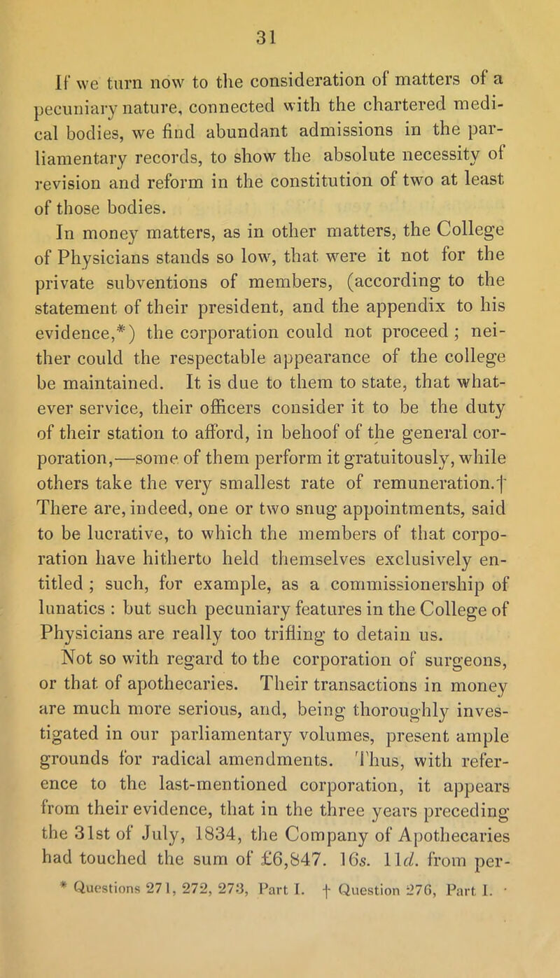 If we turn now to tlie consideration of matters of a pecuniary nature, connected with the chartered medi- cal bodies, we find abundant admissions in the par- liamentary records, to show the absolute necessity of revision and reform in the constitution of two at least of those bodies. In money matters, as in other matters, the College of Physicians stands so low, that were it not for the private subventions of members, (according to the statement of their president, and the appendix to his evidence,*) the corporation could not proceed ; nei- ther could the respectable appearance of the college be maintained. It is due to them to state, that what- ever service, their officers consider it to be the duty of their station to afford, in behoof of the general cor- poration,—some of them perform it gratuitously, while others take the very smallest rate of remuneration.'!' There are, indeed, one or two snug appointments, said to be lucrative, to which the members of that corpo- ration have hitherto held themselves exclusively en- titled ; such, for example, as a commissionership of lunatics : but such pecuniary features in the College of Physicians are really too trifling to detain us. Not so with regard to the corporation of surgeons, or that of apothecaries. Their transactions in money are much more serious, and, being thoroughly inves- tigated in our parliamentary volumes, present ample grounds for radical amendments. 'I'hus, with refer- ence to the last-mentioned corporation, it appears from their evidence, that in the three years preceding the 31st of July, 1834, the Company of Apothecaries had touched the sum of £6,847. 16s. \\d. from per- * Questions 27 1, 272, 273, Parti, f Question 276, Parti. •