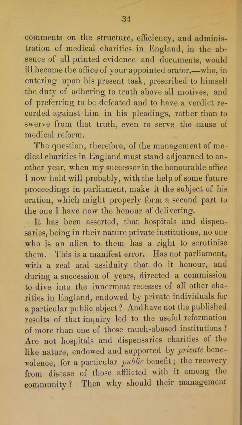 comments on the structure, efficiency, and adminis- tration of medical charities in England, in the ab- sence of all printed evidence and documents, would ill become the office of your appointed orator,—who, in entering upon his present task, prescribed to hirnselt the duty of adhering to truth above all motives, and of preferring to be defeated and to have a verdict re- corded against him in his pleadings, rather than to swerve from that truth, even to serve the cause of medical reform. The question, therefore, of the management of me- dical charities in England must stand adjourned to an- other year, when my successor in the honourable office I now hold will probably, with the help of some future proceedings in parliament, make it the subject of his oration, which might properly form a second part to the one I have now the honour of delivering. It has been asserted, that hospitals and dispen- saries, being in their nature private institutions, no one who is an alien to them has a right to scrutinise them. This is a manifest error. Has not parliament, with a zeal and assiduity that do it honour, and during a succession of years, directed a commission to dive into the innermost recesses of all other cha- rities in England, endowed by private individuals for a particular public object ? And have not the published results of that inquiry led to the useful reformation of more than one of those much-abused institutions i Are not hospitals and dispensaries charities of the like nature, endowed and supported by private bene- volence, for a particular public benefit; the recovery from disease of those afflicted with it among tlie community ? Then why should their management