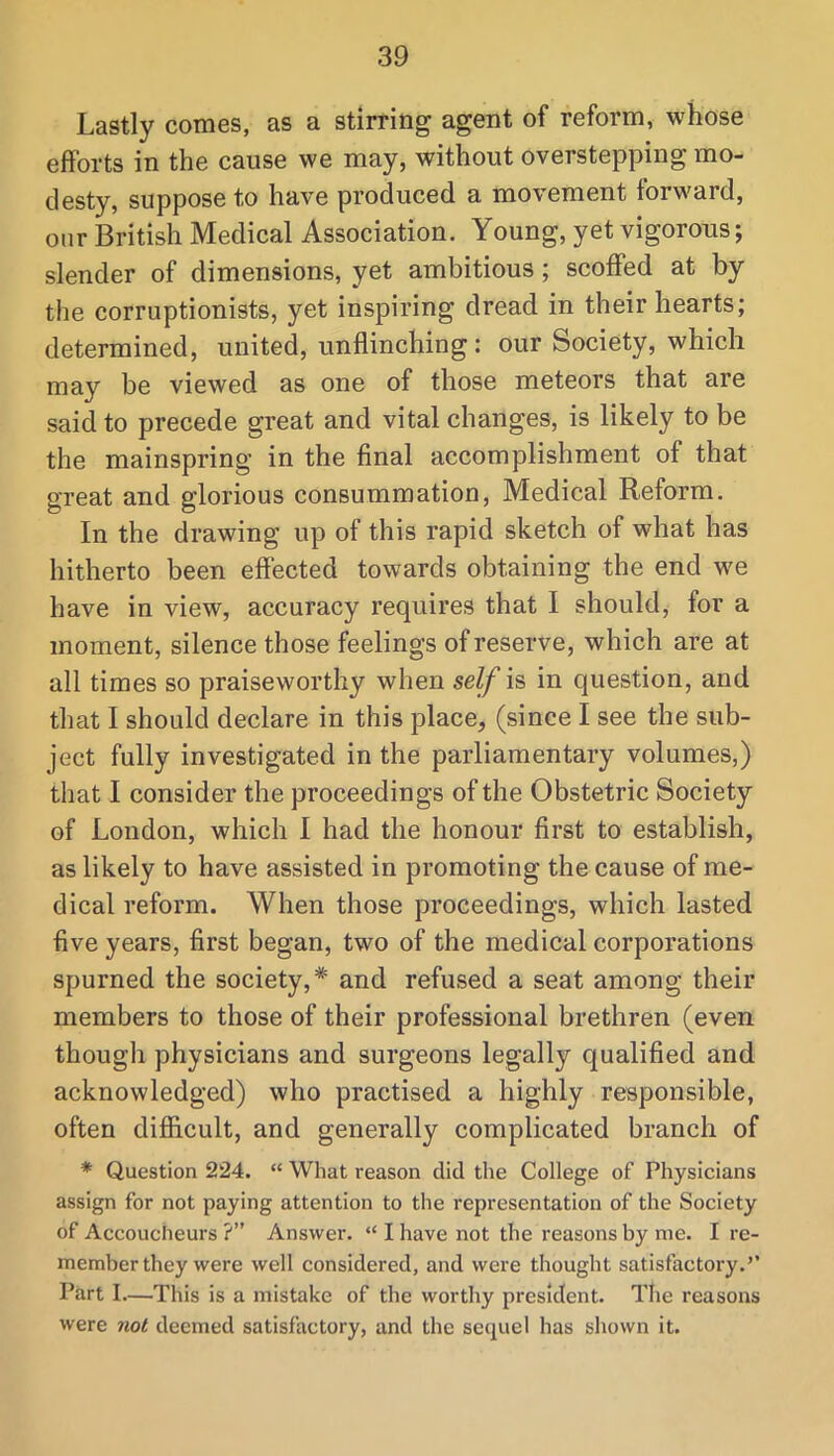 Lastly comes, as a stirring agent of reform, whose efforts in the cause we may, without overstepping mo- desty, suppose to have produced a movement forward, onr British Medical Association. Young, yet vigorous; slender of dimensions, yet ambitious; scoffed at by the corruptionists, yet inspiring dread in their hearts; determined, united, unflinching: our Society, which may be viewed as one of those meteors that are said to precede great and vital changes, is likely to be the mainspring in the final accomplishment of that great and glorious consummation. Medical Reform. In the drawing up of this rapid sketch of what has hitherto been effected towards obtaining the end we have in view, accuracy requires that I should, for a moment, silence those feelings of reserve, which are at all times so praiseworthy when seZ/is in question, and that I should declare in this place, (since I see the sub- ject fully investigated in the parliamentary volumes,) that I consider the proceedings of the Obstetric Society of London, which I had the honour first to establish, as likely to have assisted in promoting the cause of me- dical reform. When those proceedings, which lasted five years, first began, two of the medical corporations spurned the society,* and refused a seat among their members to those of their professional brethren (even though physicians and surgeons legally qualified and acknowledged) who practised a highly responsible, often difficult, and generally complicated branch of * Question 224. “ What reason did the College of Physicians assign for not paying attention to the representation of the Society of Accoucheurs ?” Answer. “ I have not the reasons by me. I re- member they were well considered, and were thought satisfactory.’’ Part I—This is a mistake of the worthy president. The reasons were ?iot deemed satisfactory, and the sequel has shown it.