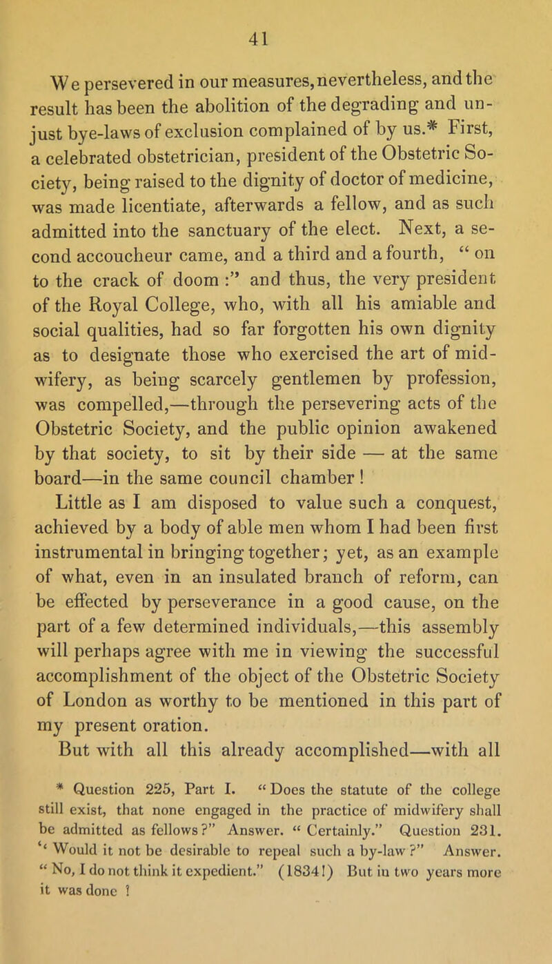 W e persevered in our measures,nevertheless, and the result has been the abolition of the degrading and un- just bye-laws of exclusion complained of by us.* First, a celebrated obstetrician, president of the Obstetric So- ciety, being raised to the dignity of doctor of medicine, was made licentiate, afterwards a fellow, and as such admitted into the sanctuary of the elect. Next, a se- cond accoucheur came, and a third and a fourth, “ on to the crack of doom and thus, the very president of the Royal College, who, with all his amiable and social qualities, had so far forgotten his own dignity as to designate those who exercised the art of mid- wifery, as being scarcely gentlemen by profession, was compelled,—through the persevering acts of the Obstetric Society, and the public opinion awakened by that society, to sit by their side — at the same board—in the same council chamber ! Little as I am disposed to value such a conquest, achieved by a body of able men whom I had been first instrumental in bringing together; yet, as an example of what, even in an insulated branch of reform, can be effected by perseverance in a good cause, on the part of a few determined individuals,—this assembly will perhaps agree with me in viewing the successful accomplishment of the object of the Obstetric Society of London as worthy to be mentioned in this part of my present oration. But with all this already accomplished—with all * Question 225, Part I. “ Does the statute of the college still exist, that none engaged in the practice of midwifery shall be admitted as fellows?” Answer. “Certainly.” Question 231. ‘‘ Would it not be desirable to repeal such a by-law ?” Answer. “ No, I do not think it expedient.” (18341) But iu two years more it was done !