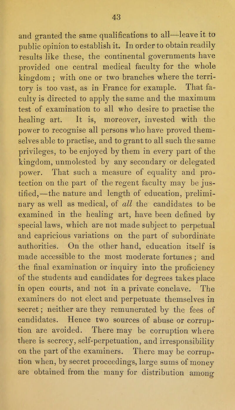 and granted the same qualifications to all—leave it to public opinion to establish it. In order to obtain readily results like these, the continental governments have provided one central medical faculty for the whole kingdom ; with one or two branches where the terri- tory is too vast, as in France for example. That fa- culty is directed to apply the same and the maximum test of examination to all who desire to practise the healing art. It is, moreover, invested with the power to recognise all persons who have proved them- selves able to practise, and to grant to all such the same privileges, to be enjoyed by them in every part of the kingdom, unmolested by any secondary or delegated power. That such a measure of equality and pro- tection on the part of the regent faculty may be jus- tified,—the nature and length of education, prelimi- nary as well as medical, of all the candidates to be examined in the healing art, have been defined by special laws, which are not made subject to perpetual and capricious variations on the part of subordinate authorities. On the other hand, education itself is made accessible to the most moderate fortunes; and the final examination or inquiry into the proficiency of the students and candidates for degrees takes place in open courts, and not in a private conclave. The examiners do not elect and perpetuate themselves in secret; neither are they remunerated by the fees of candidates. Hence two sources of abuse or corrup- tion are avoided. There may be corruption where there is secrecy, self-perpetuation, and irresponsibility on the part of the examiners. There may be corrup- tion when, by secret proceedings, large sums of money are obtained from the many for distribution among