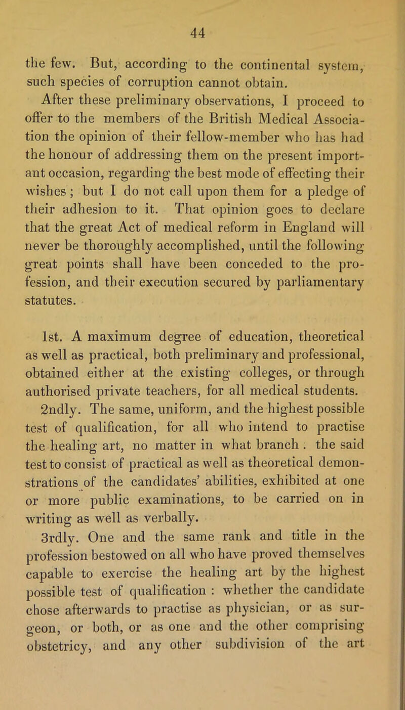 the few. But, according to the continental system, such species of corruption cannot obtain. After these preliminary observations, I proceed to offer to the members of the British Medical Associa- tion the opinion of their fellow-member who has had the honour of addressing them on the present import- ant occasion, regarding the best mode of effecting their wishes; but I do not call upon them for a pledge of their adhesion to it. That opinion goes to declare that the great Act of medical reform in England will never be thoroughly accomplished, until the following great points shall have been conceded to the pro- fession, and their execution secured by parliamentary statutes. 1st. A maximum degree of education, theoretical as well as practical, both preliminary and professional, obtained either at the existing colleges, or through authorised private teachers, for all medical students. 2ndly. The same, uniform, and the highest possible test of qualification, for all who intend to practise the healing art, no matter in what branch . the said test to consist of practical as well as theoretical demon- strations of the candidates’ abilities, exhibited at one or more public examinations, to be carried on in writing as well as verbally. 3rdly. One and the same rank and title in the profession bestowed on all who have proved themselves capable to exercise the healing art by the highest possible test of qualification : whether the candidate chose afterwards to practise as physician, or as sur- geon, or both, or as one and the other comprising obstetricy, and any other subdivision of the art