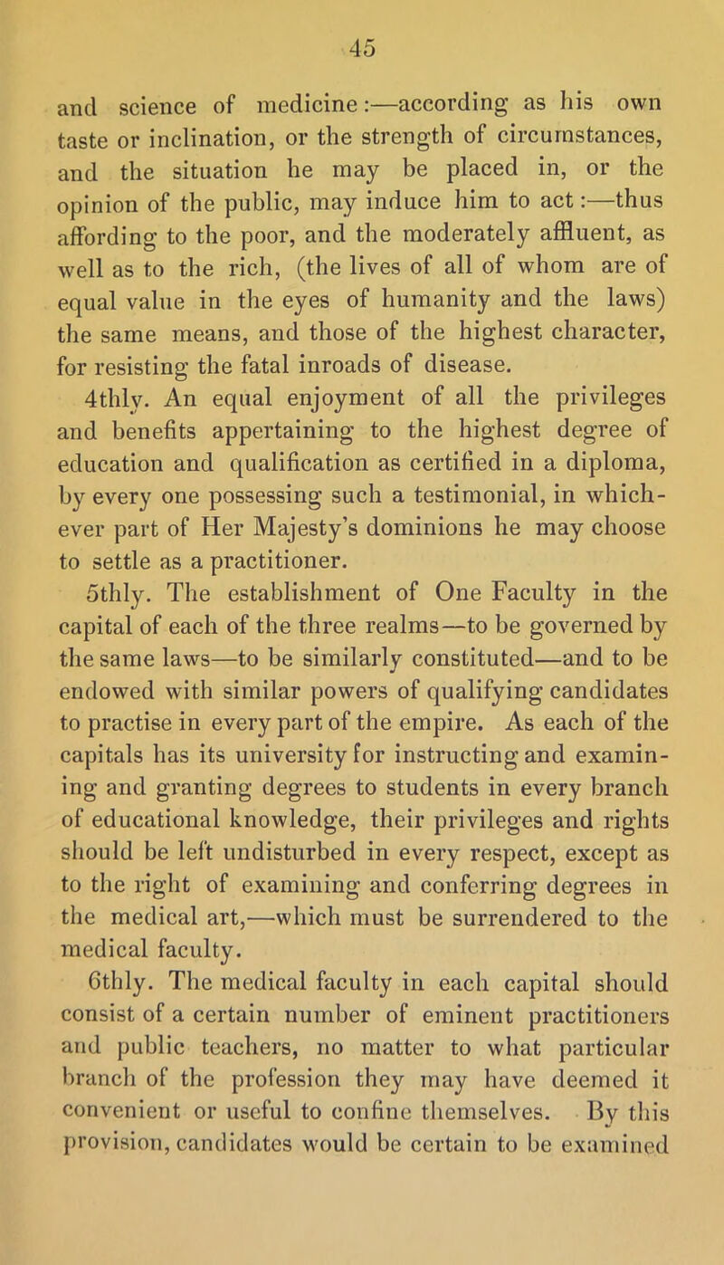 and science of medicine:—according as his own taste or inclination, or the strength of circumstances, and the situation he may be placed in, or the opinion of the public, may induce him to act:—thus affording to the poor, and the moderately affluent, as well as to the rich, (the lives of all of whom are of equal value in the eyes of humanity and the laws) the same means, and those of the highest character, for resisting the fatal inroads of disease, 4thly. An equal enjoyment of all the privileges and benefits appertaining to the highest degree of education and qualification as certified in a diploma, by every one possessing such a testimonial, in which- ever part of Her Majesty’s dominions he may choose to settle as a practitioner. 5thly. The establishment of One Faculty in the capital of each of the three realms—to be governed by the same laws—to be similarly constituted—and to be endowed with similar powers of qualifying candidates to practise in every part of the empire. As each of the capitals has its university for instructing and examin- ing and granting degrees to students in every branch of educational knowledge, their privileges and rights should be left undisturbed in every respect, except as to the right of examining and conferring degrees in the medical art,—which must be surrendered to the medical faculty. Gthly. The medical faculty in each capital should consist of a certain number of eminent practitioners and public teachers, no matter to what particular branch of the profession they may have deemed it convenient or useful to confine themselves. By this provision, candidates would be certain to be examined