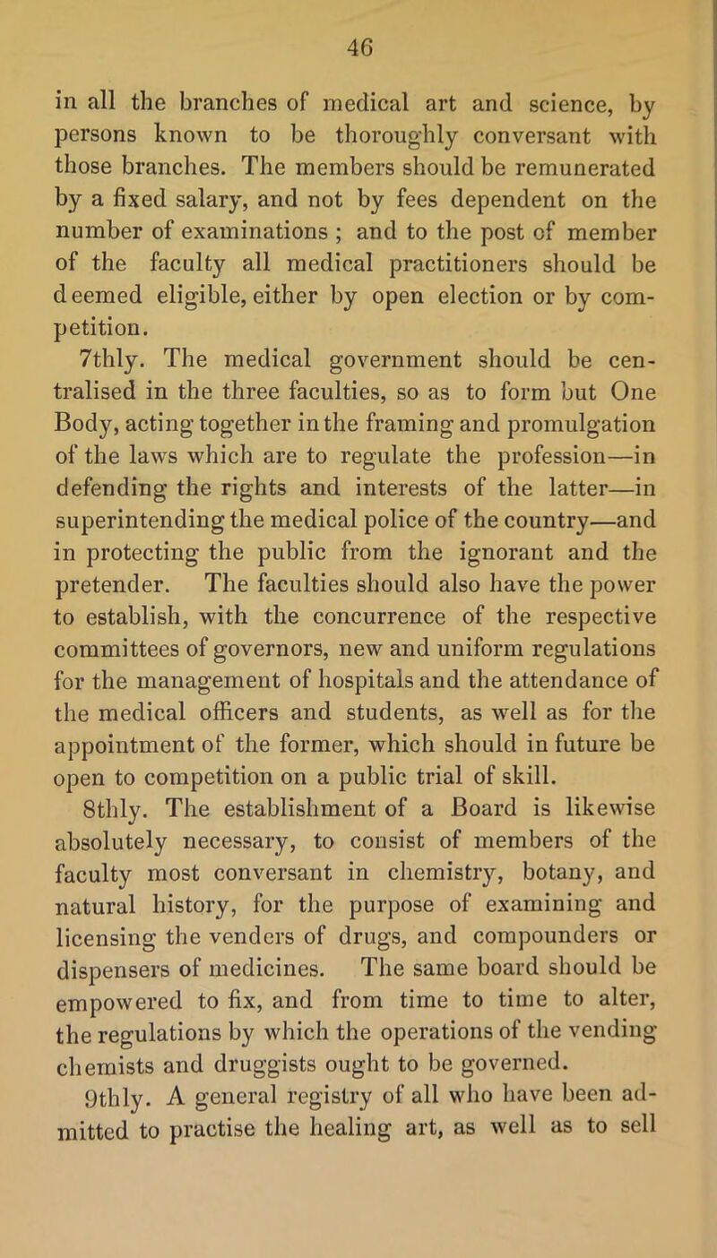 in all the branches of medical art and science, by persons known to be thoroughly conversant with those branches. The members should be remunerated by a fixed salary, and not by fees dependent on the number of examinations ; and to the post of member of the faculty all medical practitioners should be deemed eligible, either by open election or by com- petition. 7thly. The medical government should be cen- tralised in the three faculties, so as to form but One Body, acting together in the framing and promulgation of the laws which are to regulate the profession—in defending the rights and interests of the latter—in superintending the medical police of the country—and in protecting the public from the ignorant and the pretender. The faculties should also have the power to establish, with the concurrence of the respective committees of governors, new and uniform regulations for the management of hospitals and the attendance of the medical officers and students, as well as for the appointment of the former, which should in future be open to competition on a public trial of skill. Sthly. The establishment of a Board is likewise absolutely necessary, to consist of members of the faculty most conversant in chemistry, botany, and natural history, for the purpose of examining and licensing the venders of drugs, and compounders or dispensers of medicines. The same board should be empowered to fix, and from time to time to alter, the regulations by which the operations of the vending- chemists and druggists ought to be governed. Othly. A general registry of all who have been ad- mitted to practise the healing art, as well as to sell