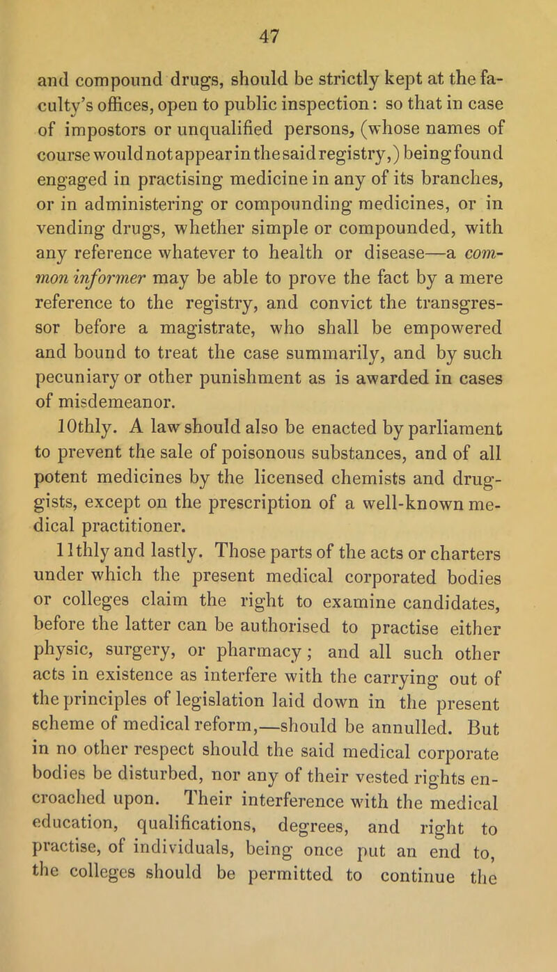 and compound drugs, should be strictly kept at the fa- culty’s offices, open to public inspection: so that in case of impostors or unqualified persons, (whose names of course would not appear in thesaid registry,) being found engaged in practising medicine in any of its branches, or in administering or compounding medicines, or in vending drugs, whether simple or compounded, with any reference whatever to health or disease—a com- mon informer may be able to prove the fact by a mere reference to the registry, and convict the transgres- sor before a magistrate, who shall be empowered and bound to treat the case summarily, and by such pecuniary or other punishment as is awarded in cases of misdemeanor. lOthly. A law should also be enacted by parliament to prevent the sale of poisonous substances, and of all potent medicines by the licensed chemists and drug- gists, except on the prescription of a well-known me- dical practitioner. 1 Ithly and lastly. Those parts of the acts or charters under which the present medical corporated bodies or colleges claim the right to examine candidates, before the latter can be authorised to practise either physic, surgery, or pharmacy; and all such other acts in existence as interfere with the carrying out of the principles of legislation laid down in the present scheme of medical reform,—should be annulled. But in no other respect should the said medical corporate bodies be disturbed, nor any of their vested rights en- croached upon. Their interference with the medical education, qualifications, degrees, and right to practise, of individuals, being once put an end to, the colleges should be permitted to continue the