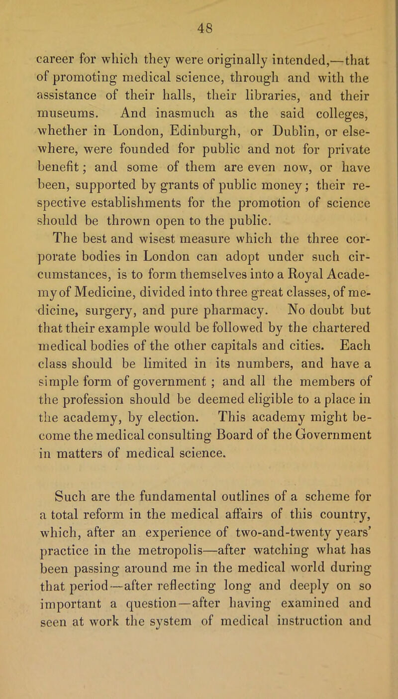 career for which they were originally intended,—that of promoting medical science, through and with the assistance of their halls, their libraries, and their museums. And inasmuch as the said colleges, whether in London, Edinburgh, or Dublin, or else- where, were founded for public and not for private benefit; and some of them are even now, or have been, supported by grants of public money; their re- spective establishments for the promotion of science should be thrown open to the public. The best and wisest measure which the three cor- porate bodies in London can adopt under such cir- cumstances, is to form themselves into a Royal Acade- my of Medicine, divided into three great classes, of me- dicine, surgery, and pure pharmacy. No doubt but that their example would be followed by the chartered medical bodies of the other capitals and cities. Each class should be limited in its numbers, and have a simple form of government ; and all the members of the profession should be deemed eligible to a place in the academy, by election. This academy might be- come the medical consulting Board of the Government in matters of medical science. Such are the fundamental outlines of a scheme for a total reform in the medical affairs of this country, which, after an experience of two-and-twenty years’ practice in the metropolis—after watching what has been passing around me in the medical world during that period—after reflecting long and deeply on so important a question—after having examined and seen at work the system of medical instruction and