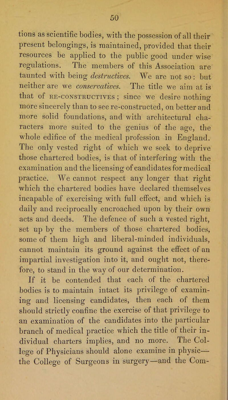 tions as scientific bodies, with the possession of all their present belongings, is maintained, provided that their resources be applied to the public good under wise regulations. The members of this Association are taunted with being destructives. We are not so: but neither are we conservatives. The title we aim at is that of RE-coNSTRUCTiVES ; since we desire nothing more sincerely than to see re-constructed, on better and more solid foundations, and with architectural cha- racters more suited to the genius of the age, the wdiole edifice of the medical profession in England. The only vested right of which we seek to deprive those chartered bodies, is that of interfering with the examination and the licensing of candidates for medical practice. We cannot respect any longer that right which the chartered bodies have declared themselves incapable of exercising with full effect, and which is daily and reciprocally encroached upon by their own acts and deeds. The defence of such a vested right, set up by the members of those chartered bodies, some of them high and liberal-minded individuals, cannot maintain its ground against the effect of an impartial investigation into it, and ought not, there- fore, to stand in the way of our determination. If it be contended that each of the chartered bodies is to maintain intact its privilege of examin- ing and licensing candidates, then each of them should strictly confine the exercise of that privilege to an examination of the candidates into the particular branch of medical practice which the title of their in- dividual charters implies, and no more. The Col- lege of Physicians should alone examine in physic— the College of Surgeons in surgery—and the Com-