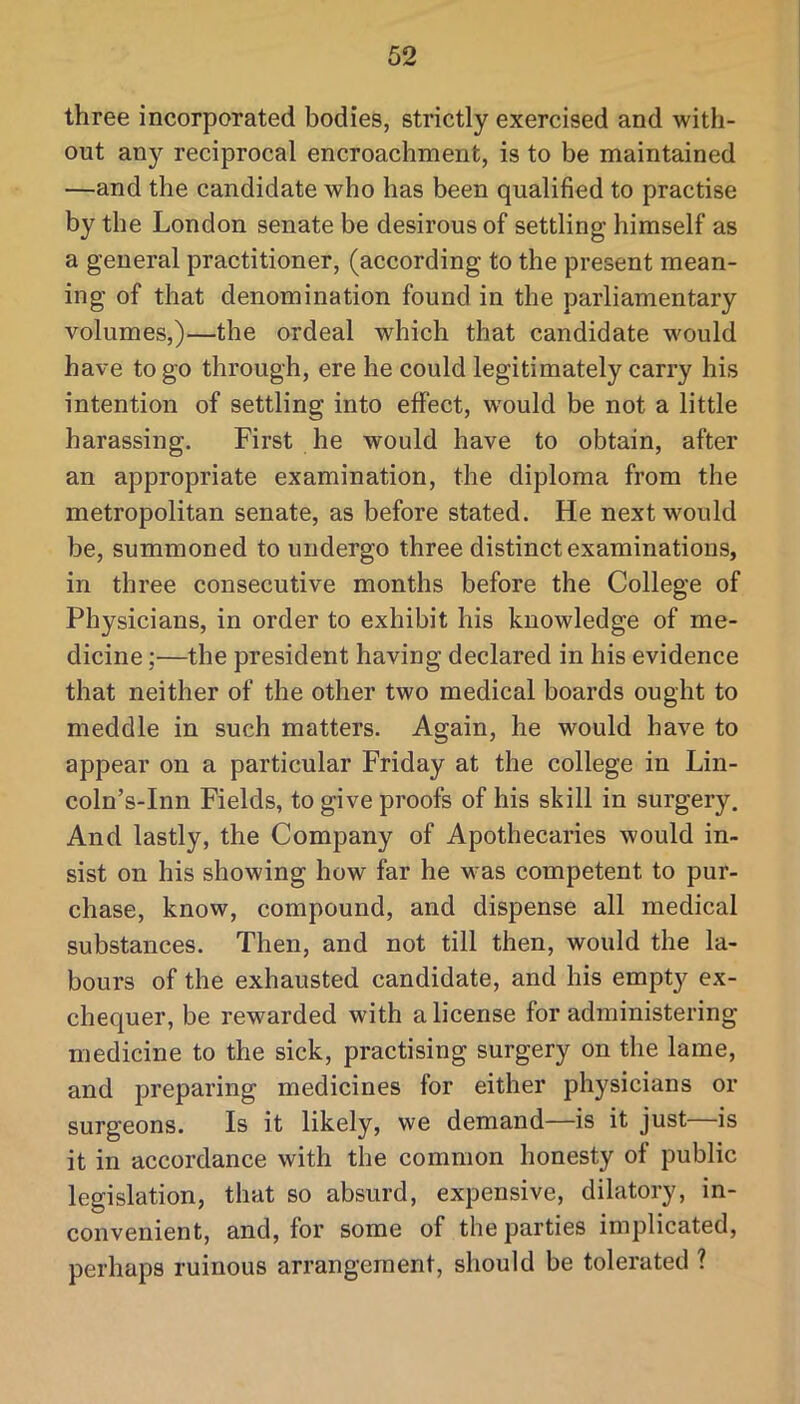 three incorporated bodies, strictly exercised and with- out any reciprocal encroachment, is to be maintained —and the candidate who has been qualified to practise by the London senate be desirous of settling himself as a general practitioner, (according to the present mean- ing of that denomination found in the parliamentary volumes,)—the ordeal which that candidate would have to go through, ere he could legitimately carry his intention of settling into effect, would be not a little harassing. First he would have to obtain, after an appropriate examination, the diploma from the metropolitan senate, as before stated. He next would be, summoned to undergo three distinct examinations, in three consecutive months before the College of Physicians, in order to exhibit his knowledge of me- dicine ;—the president having declared in his evidence that neither of the other two medical boards ought to meddle in such matters. Again, he would have to appear on a particular Friday at the college in Lin- coln’s-Inn Fields, to give proofs of his skill in surgery. And lastly, the Company of Apothecaries would in- sist on his showing how far he was competent to pur- chase, know, compound, and dispense all medical substances. Then, and not till then, would the la- bours of the exhausted candidate, and his empty ex- chequer, be rewarded with a license for administering medicine to the sick, practising surgery on the lame, and preparing medicines for either physicians or surgeons. Is it likely, we demand—is it just is it in accordance with the common honesty of public legislation, that so absurd, expensive, dilatory, in- convenient, and, for some of the parties implicated, perhaps ruinous arrangement, should be tolerated ?