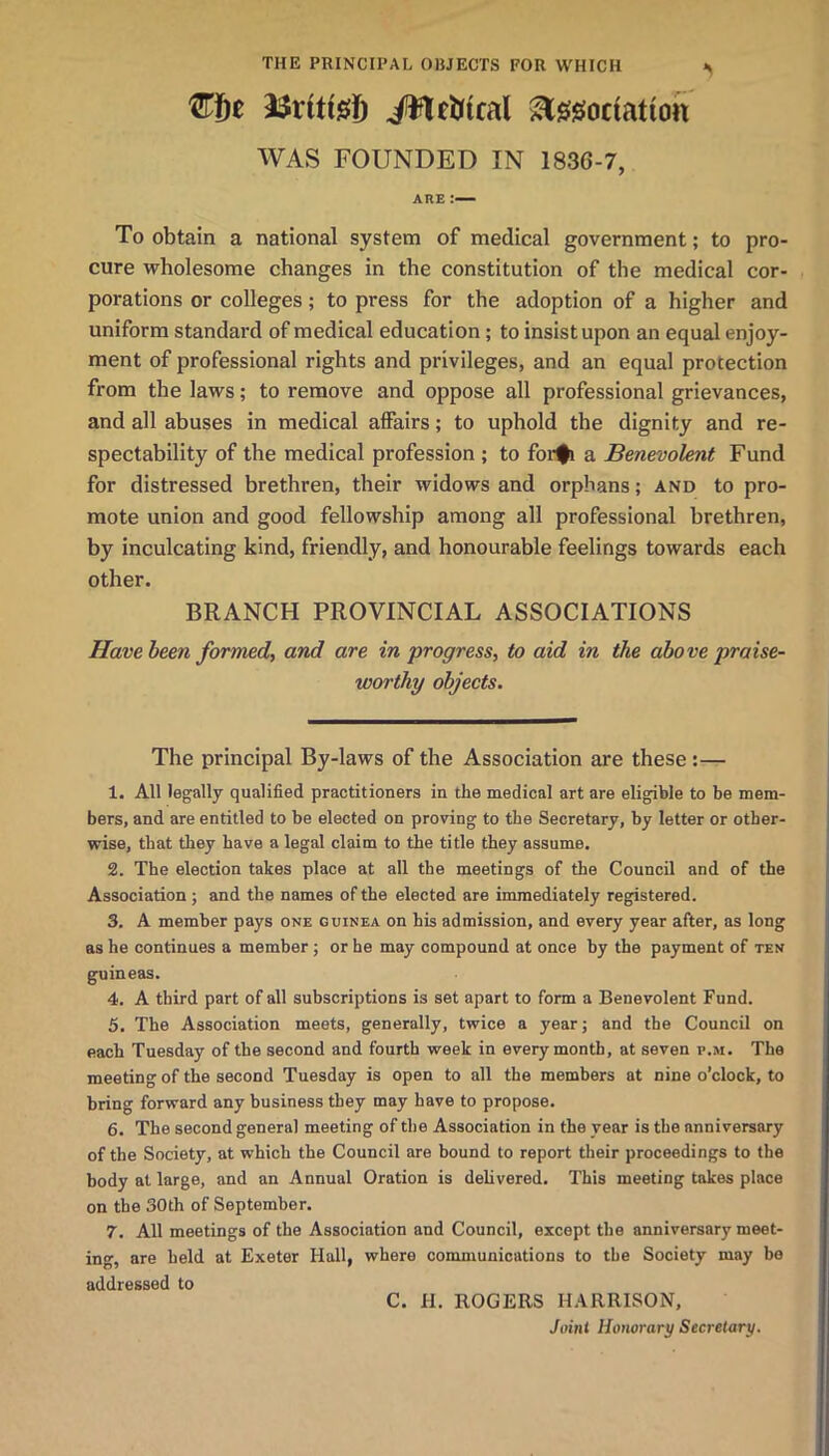 THE PRINCIPAL OUJECTS FOR WHICH ^^isociation WAS FOUNDED IN 1836-7, ARE To obtain a national system of medical government; to pro- cure wholesome changes in the constitution of the medical cor- porations or colleges; to press for the adoption of a higher and uniform standard of medical education; to insist upon an equal enjoy- ment of professional rights and privileges, and an equal protection from the laws; to remove and oppose all professional grievances, and all abuses in medical aflPairs; to uphold the dignity and re- spectability of the medical profession ; to for^ a Benevolent Fund for distressed brethren, their widows and orphans; and to pro- mote union and good fellowship among all professional brethren, by inculcating kind, friendly, and honourable feelings towards each other. BRANCH PROVINCIAL ASSOCIATIONS Have been formed, and are in progress, to aid in the above praise- worthy objects. The principal By-laws of the Association are these:— 1. All legally qualified practitioners in the medical art are eligible to be mem- bers, and are entitled to be elected on proving to the Secretary, by letter or other- wise, that they have a legal claim to the title they assume. 2. The election takes place at all the meetings of the Council and of the Association ; and the names of the elected are immediately registered. 3. A member pays one guinea on his admission, and every year after, as long as he continues a member; or he may compound at once by the payment of ten guineas. 4. A third part of all subscriptions is set apart to form a Benevolent Fund. 5. The Association meets, generally, twice a year; and the Council on each Tuesday of the second and fourth week in every month, at seven p.m. The meeting of the second Tuesday is open to all the members at nine o’clock, to bring forward any business they may have to propose. 6. The second general meeting of the Association in the year is the anniversary of the Society, at which the Council are bound to report their proceedings to the body at large, and an Annual Oration is delivered. This meeting takes place on the 30th of September. 7. All meetings of the Association and Council, except the anniversary meet- ing, are held at Exeter Hall, where communications to the Society may bo addressed to C. H. ROGERS HARRISON, Joint Honorary Secretary.