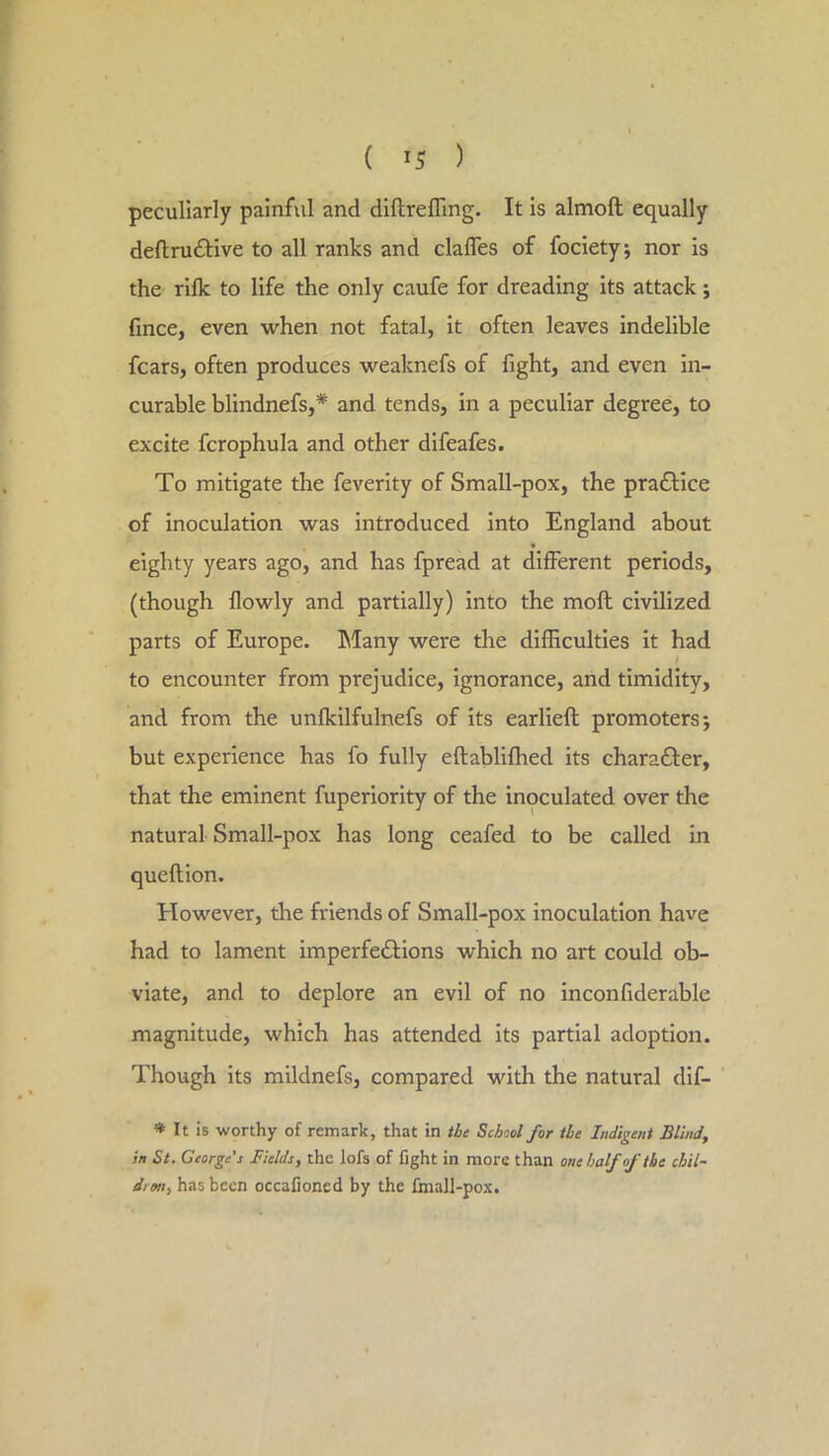 peculiarly painful and diftrefllng. It is almoft equally deftruftive to all ranks and clafles of fociety; nor is the rilk to life the only caufe for dreading its attack; fince, even when not fatal, it often leaves indelible fears, often produces weaknefs of fight, and even in- curable blindnefs,* and tends, in a peculiar degree, to excite fcrophula and other difeafes. To mitigate the feverity of Small-pox, the pradHce of inoculation was introduced into England about eighty years ago, and has fpread at different periods, (though flowly and partially) into the moft civilized parts of Europe. Many were the difficulties it had to encounter from prejudice, ignorance, and timidity, and from the unfkilfulnefs of its earlieft promoters j but experience has fo fully eftabliffied its charafter, that the eminent fuperiority of the inoculated over the natural Small-pox has long ceafed to be called in queftion. tiowever, the friends of Small-pox inoculation have had to lament imperfedHons which no art could ob- viate, and to deplore an evil of no inconfiderable magnitude, which has attended its partial adoption. Though its mildnefs, compared with the natural dif- * It is worthy of remark, that in the School for the Indigent Blind, in St. George’s Fields, the lofs of fight in more than onehalfoftbe chil- drm, has been occafioned by the fmall-pox.