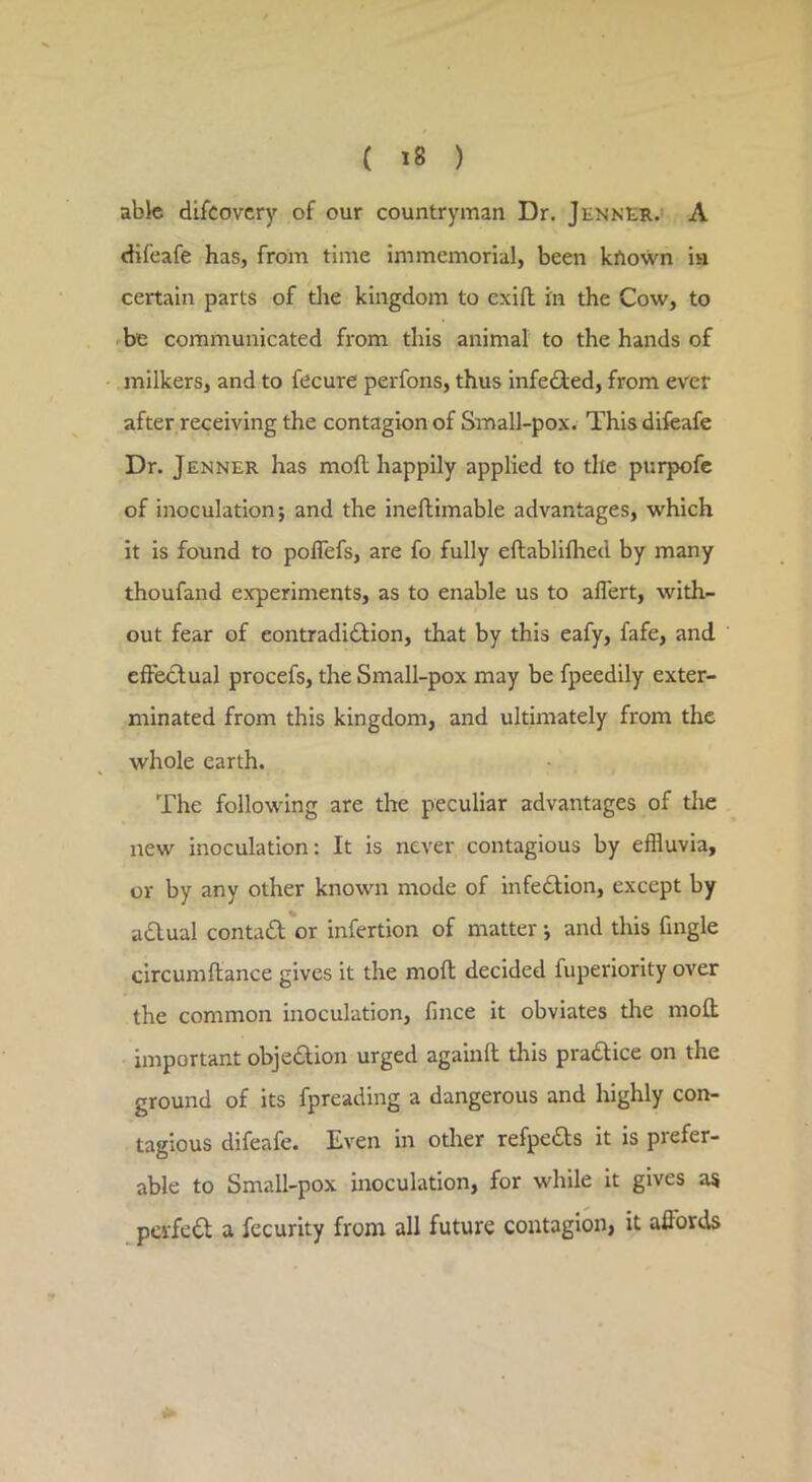 able difcovcry of our countryman Dr. Jenner.' A cKfeafe has, froin time immemorial, been krtown in certain parts of tlae kingdom to exifl in the Cow, to be communicated from this animal to the hands of milkers, and to fecure perfons, thus infedied, from ever after receiving the contagion of Small-pox. Thisdifeafe Dr. Jenner has moft happily applied to the purpofc of inoculation; and the ineflimable advantages, which it is found to poflefs, are fo fully eftablilhed by many thoufand experiments, as to enable us to aflert, with- out fear of eontradidHon, that by this eafy, fafe, and effectual procefs, the Small-pox may be fpeedily exter- minated from this kingdom, and ultimately from the whole earth. The following are the peculiar advantages of the new inoculation: It is never contagious by effluvia, or by any other known mode of infedlion, except by adlual conta£l'or infertion of matter; and this Angle clrcumftance gives it the moft decided fuperiority over the common inoculation, fince it obviates the moft important objedtion urged againft this pradlice on the ground of its fpreading a dangerous and highly con- tagious difeafe. Even in other refpedls it is prefer- able to Small-pox inoculation, for while it gives as pevfc6l a fccurity from all future contagion, it affords