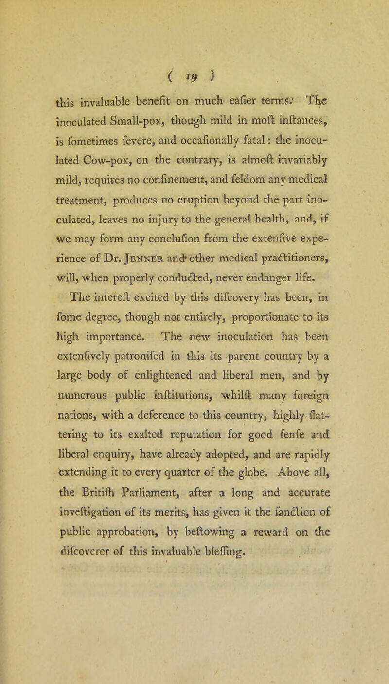 ( i5> ) this invaluable benefit on much eafier terms.’ The inoculated Small-pox, though mild in moll inftanees, is fometimes fevere, and occafionally fatal: the inocu- lated Cow-pox, on the contrary, is almoft invariably mild, requires no confinement, and feldom any medical treatment, produces no eruption beyond the part ino- culated, leaves no injury to the general health, and, if we may form any conclufion from the extenfive expe- rience of Dr. Jenner and* other medical praftitioners, will, when properly conduced, never endanger life. The intereft excited by this difeovery has been, in fome degree, though not entirely, proportionate to its high importance. The new inoculation has been extenfively patronifed in this its parent country by a large body of enlightened and liberal men, and by numerous public inftitutions, whilft many foreign nations, with a deference to this country, highly flat- tering to its exalted reputation for good fenfe and liberal enquiry, have already adopted, and are rapidly extending it to every quarter of the globe. Above all, the Britilh Parliament, after a long and accurate inveftigation of its merits, has given it the fan6lion of public approbation, by bellowing a reward on the difeoverer of this invaluable blefling.