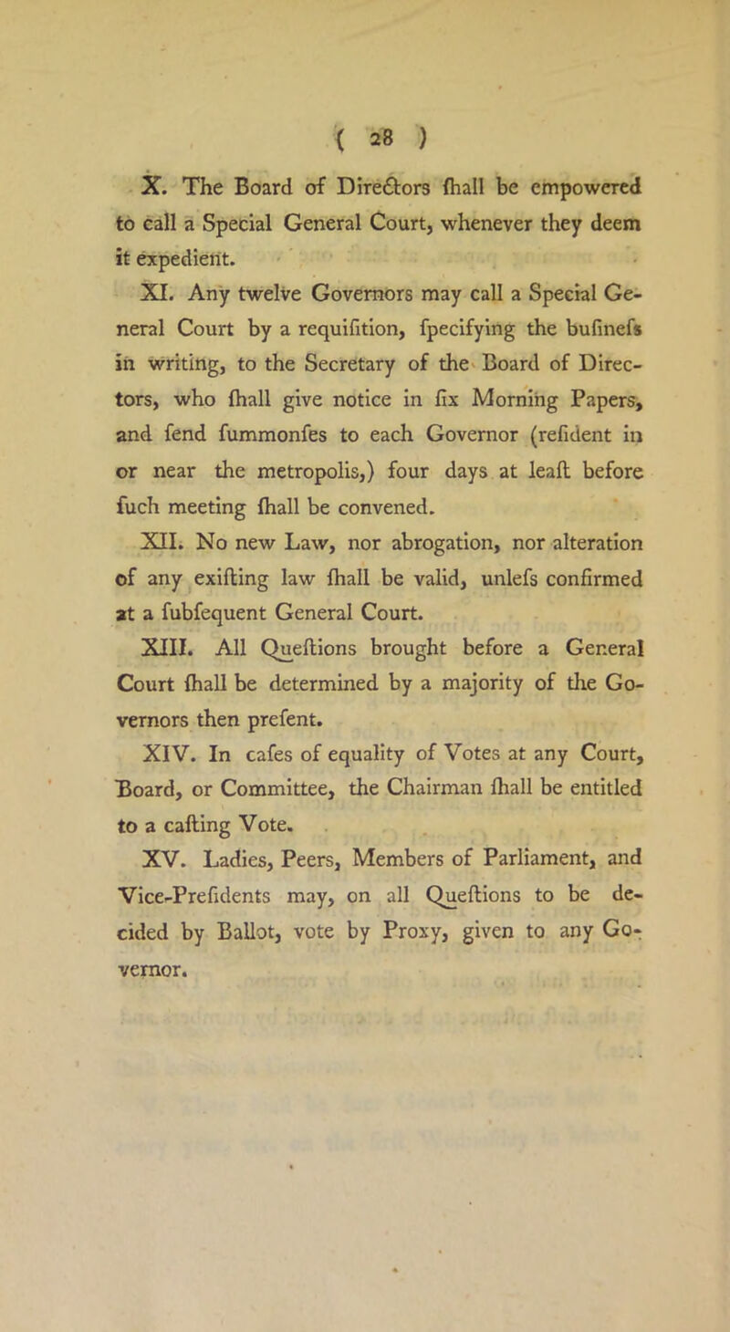 X. The Board of Direftors {hall be empowered to call a Special General Court, whenever they deem it expedient. XI. Any twelve Governors may call a Special Ge- neral Court by a requifition, fpecifying the bufinefs in vvriting, to the Secretary of the^ Board of Direc- tors, who {hall give notice in fix Morning Papers, and fend fummonfes to each Governor (refident in or near the metropolis,) four days at leaft; before fuch meeting {hall be convened. XII. No new Law, nor abrogation, nor alteration of any exifting law fhall be valid, unlefs confirmed at a fubfequent General Court. XIII. All Queftions brought before a General Court {hall be determined by a majority of the Go- vernors then prefent. XIV. In cafes of equality of Votes at any Court, Board, or Committee, the Chairman lhall be entitled to a calling Vote. XV. Ladies, Peers, Members of Parliament, and Vice-Prefidents may, on all Queftions to be de- cided by Ballot, vote by Proxy, given to any Gor vemor.