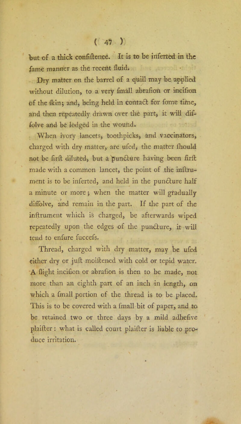 ' but of a thick confiftence. It is to be inferted in the fame manner as the recent fluid. Dry matter on the barrel of a quill may be applied without dilution, to a very fmall abrafion or incifion of the {kin 5 and, being held in contaft for fome tifne, and then repeatedly drawn over the part, it will dif- folve and be lodged in the wound. When ivory lancets, toothpicks, and vaccinators, charged with dry matter, are ufed, the matter fhould not be firft diluted, but a 'pun<Sure having been firfl; made with a common lancet, the point of the inftru- ment is to be inferted, and held in the pun£lure half a minute or more; when the matter will gradually diflblve, and remain in the part. If the part of the inftrument which is charged, be afterwards w'iped repeatedly upon the edges of die pundlure, it will tend to enfure fuccefs. Thread, charged with dry matter, may be ufed either dry or juft moiftened with cold or tepid water. A flight inciCon or abrafion is then to be made, not more than an eighth part of an inch in length, on which a fmall portion of die thread is to be placed. This is to be covered with a fmall bit of paper, and to be retained two or three days by a mild adhefive plalfter: what is called court plaifter is liable to pro- duce irritation.