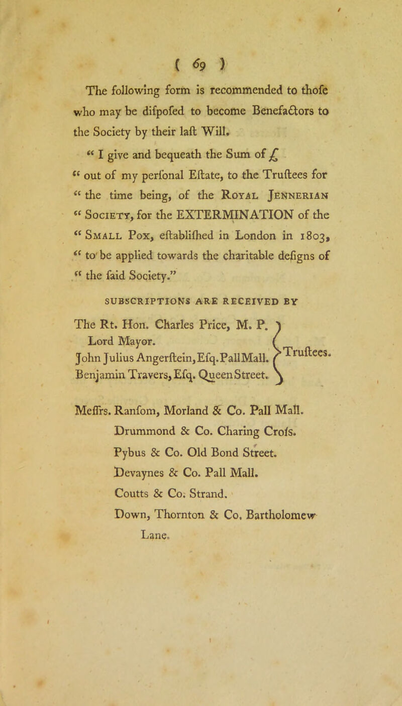 / ( ^9 ) Tlie following form is recommended to thofe who may be difpofed to become Benefactors to the Society by their laft Will. I give and bequeath the Sum of jT “ out of my perfonal Eftate, to the Truftees for “ the time being, of the Royal Jennerian “ Society, for the EXTERMINATION of the “Small Pox, eftabliflied in London in 1803, “ to' be applied towards the charitable dejGgns of the faid Society.” subscriptions are received by The Rt. Hon. Charles Price, M. P. Lord Mayor. John Julius Angerftein,Efq.PallMall. Benjamin Travers,Efq. QueenStreet. Meflrs. Ranfom, Morland & Co. Pall Mall. Drummond & Co. Charing Crols. Pybus & Co. Old Bond Street. Devaynes & Co. Pall Mall. Coutts & Co; Strand. Down, Thornton & Co. Bartholomew Lane. •Truftees.