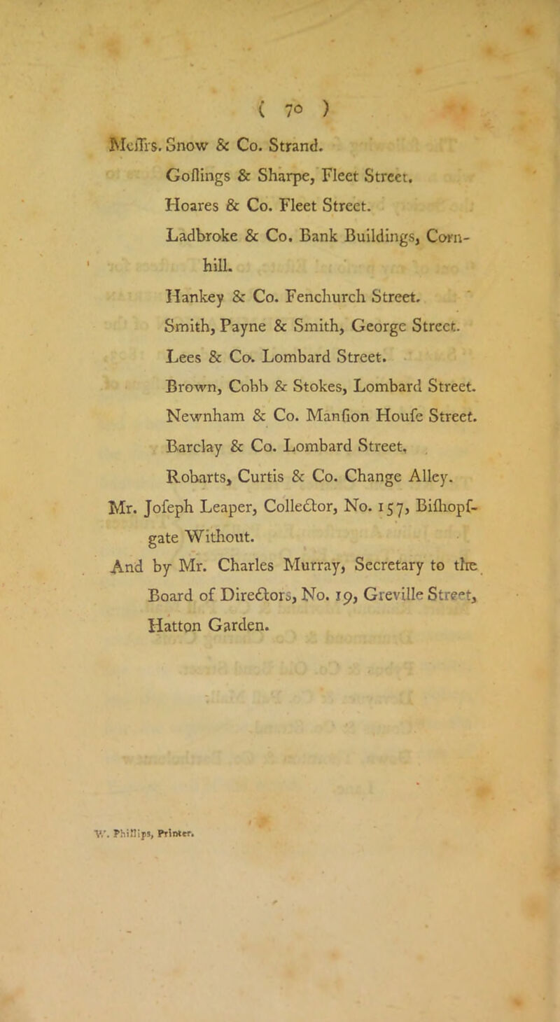 MclTrs, Snow & Co. Strand. Goflings & Sharpe, Fleet Street. Hoares & Co. Fleet Street. Ladbroke & Co, Bank Buildings, Coni- hill. Hankey & Co. Fenchurch Street. Smith, Payne & Smith, George Street. Lees & Co. Lombard Street. - Brown, Cobb & Stokes, Lombard Street. Newnham & Co. Manfion Houfe Street. Barclay & Co. Lombard Street, Robarts, Curtis & Co. Change Alley. Mr. Jofeph Leaper, Collector, No. 157, Bifliopf- gate Without. And by Mr. Charles Murray, Secretary to tlie Board of Directors, No. 19, Greville Street, Hatton Garden. V.'. PhiMIpj, PiSntrr.