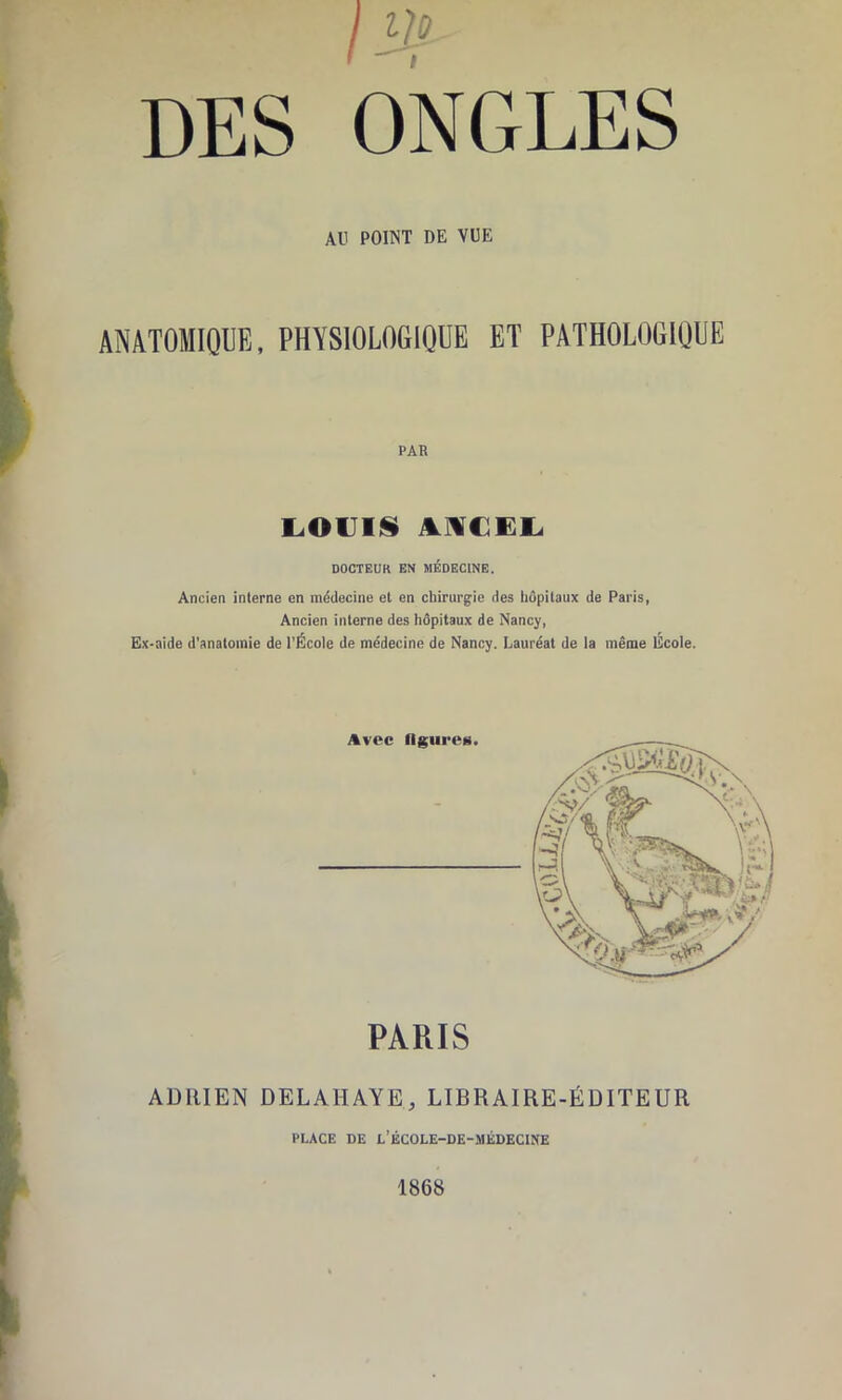 / DES ONGLES AU POINT DE VUE ANATOMIQUE, PHYSIOLOGIQUE ET PATHOLOGIQUE PAR i.ouii§ DOCTEUR EN MÉDECINE. Ancien interne en niddecine et en chirurgie des hôpitaux de Paris, Ancien interne des hôpitaux de Nancy, Ex-aide d’anatomie de l’École de médecine de Nancy. Lauréat de la même École. Avec ügureii. PARIS ADRIEN DELAHAYE, LIBRAIRE-ÉDITEUR PLACE DE l’ÉCOLE-DE-MÉDECINE 1868