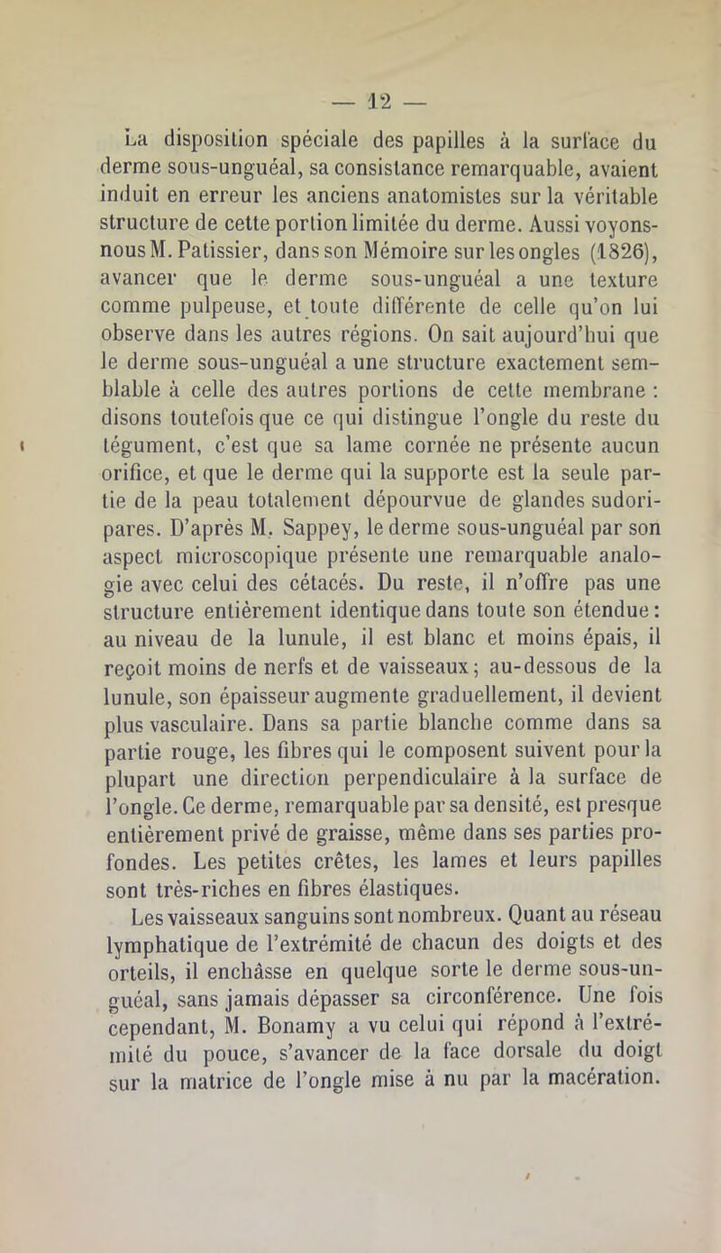 La disposilion spéciale des papilles à la surl'ace du derme sous-unguéal, sa consistance remarquable, avaient induit en erreur les anciens anatomistes sur la véritable structure de cette portion limitée du derme. Aussi voyons- nous M. Pâtissier, dans son Mémoire sur les ongles (1826), avancer que le derme sous-unguéal a une texture comme pulpeuse, et toute dilTérente de celle qu’on lui observe dans les autres régions. On sait aujourd’hui que le derme sous-unguéal a une structure exactement sem- blable à celle des autres portions de cette membrane ; disons toutefois que ce qui distingue l’ongle du reste du « tégument, c’est que sa lame cornée ne présente aucun orifice, et que le derme qui la supporte est la seule par- tie de la peau totalement dépourvue de glandes sudori- pares. D’après M, Sappey, le derme sous-unguéal par son aspect microscopique présente une remarquable analo- gie avec celui des cétacés. Du reste, il n’offre pas une structure entièrement identique dans toute son étendue: au niveau de la lunule, il est blanc et moins épais, il reçoit moins de nerfs et de vaisseaux; au-dessous de la lunule, son épaisseur augmente graduellement, il devient plus vasculaire. Dans sa partie blanche comme dans sa partie rouge, les fibres qui le composent suivent pour la plupart une direction perpendiculaire à la surface de l’ongle. Ce derme, remarquable par sa densité, est presque entièrement privé de graisse, même dans ses parties pro- fondes. Les petites crêtes, les lames et leurs papilles sont très-riches en fibres élastiques. Les vaisseaux sanguins sont nombreux. Quant au réseau lymphatique de l’extrémité de chacun des doigts et des orteils, il enchâsse en quelque sorte le derme sous-un- guéal, sans jamais dépasser sa circonférence. Une fois cependant, M. Bonamy a vu celui qui répond cà l’extré- mité du pouce, s’avancer de la face dorsale du doigt sur la matrice de l’ongle mise à nu par la macération. /