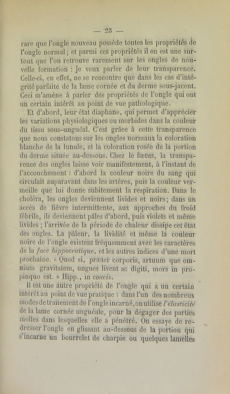 l'are que l’ongle nouveau possède toutes les propriétés de l’ongle normal; et parmi ces propriétés il en est une sur- tout que l’on retrouve rarement sur les ongles de nou- velle formation : je veux parler de leur transparence. Celle-ci, en effet, ne se rencontre que dans les cas d’inté- grité parfaite de la lame cornée et du derme sous-jacent. Ceci m’amène à parler des propriétés de l’ongle qui ont un certain intérêt au point de vue pathologique. Et d’abord, leur état diaphane, qui permet d’apprécier les variations physiologiques ou morbides dans la couleur du tissu sous-unguéal. C’est grâce à cette transparence que nous constatons sur les ongles normaux la coloration blanche de la lunule, et la coloration rosée de la portion du derme située au-dessous. Chez le fœtus, la transpa- rence des ongles laisse voir manifestement, à l’instant de l’accouchement : d’abord la couleur noire du sang qui circulait auparavant dans les artères, puis la couleur ver- meille que lui donne subitement la respiration. Dans le choléra, les ongles deviennent livides et noirs; dans un accès de lièvre intermittente, aux approches du froid fébrile, ils deviennent pâles d’abord, puis violets et même livides ; l’arrivée de la période de chaleur dissipe cet état des ongles. La pâleur, la lividité et même lâ couleur noire de l'ongle existent fréquemment avec les caractères de la face hippocratique, et les autres indices d’une mort pj'ochaine. « Quod si, præter corporis, artuum que om- nium gravilatem, ungues livent ac digiti, mors in pro- pinquo est. » Hipp., in coacis. 11 est une autre propriété de l’ongle qui a un certain intérêt au point de vue pratique : dans l’un des nombreux inodesdelraitementderongleincarné,onutilise/’e7«s/zcî;Vc de la lame cornée unguéale, pour la dégager des parties molles dans lesquelles elle a pénétré. On essaye de re- dresser l’ongle en glissant au-dessous de la portion qui s’incarne un bourrelet de charpie ou quelques lamelles