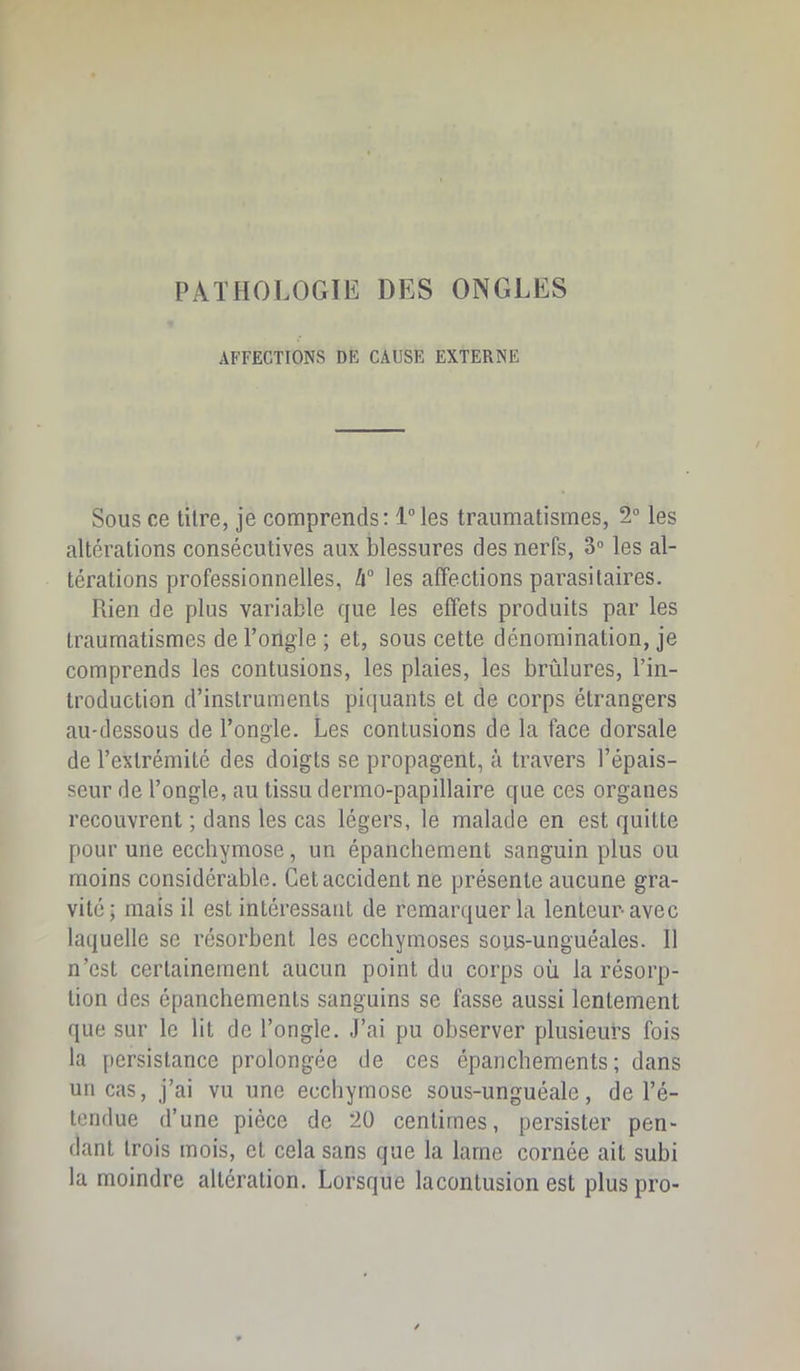 PATHOLOGIE DES ONGLES AFFECTIONS DE CAUSE EXTERNE Sous ce titre, je comprends: l“les traumatismes, 2“ les altérations consécutives aux blessures des nerfs, 3“ les al- térations professionnelles, h° les affections parasitaires. Rien de plus variable que les effets produits par les traumatismes de ToUgle ; et, sous cette dénomination, je comprends les contusions, les plaies, les brûlures, l’in- troduction d’instruments piquants et de corps étrangers au-dessous de Tongle. Les contusions de la face dorsale de l’extrémité des doigts se propagent, à travers l’épais- seur de l’ongle, au tissu dermo-papillaire que ces organes recouvrent ; dans les cas légers, le malade en est quitte pour une ecchymose, un épanchement sanguin plus ou moins considérable. Cet accident ne présente aucune gra- vité; mais il est intéressant de remarquer la lenteur avec laquelle se résorbent les ecchymoses sous-unguéales. Il n’est certainement aucun point du corps où la résorp- tion des épanchements sanguins se fasse aussi lentement que sur le lit de l’ongle. J’ai pu observer plusieurs fois la persistance prolongée de ces épanchements; dans un cas, j’ai vu une ecchymose sous-unguéale, de l’é- tendue d’une pièce de 20 centimes, persister pen- dant trois mois, et cela sans que la lame cornée ait subi la moindre altération. Lorsque lacontusion est plus pro-