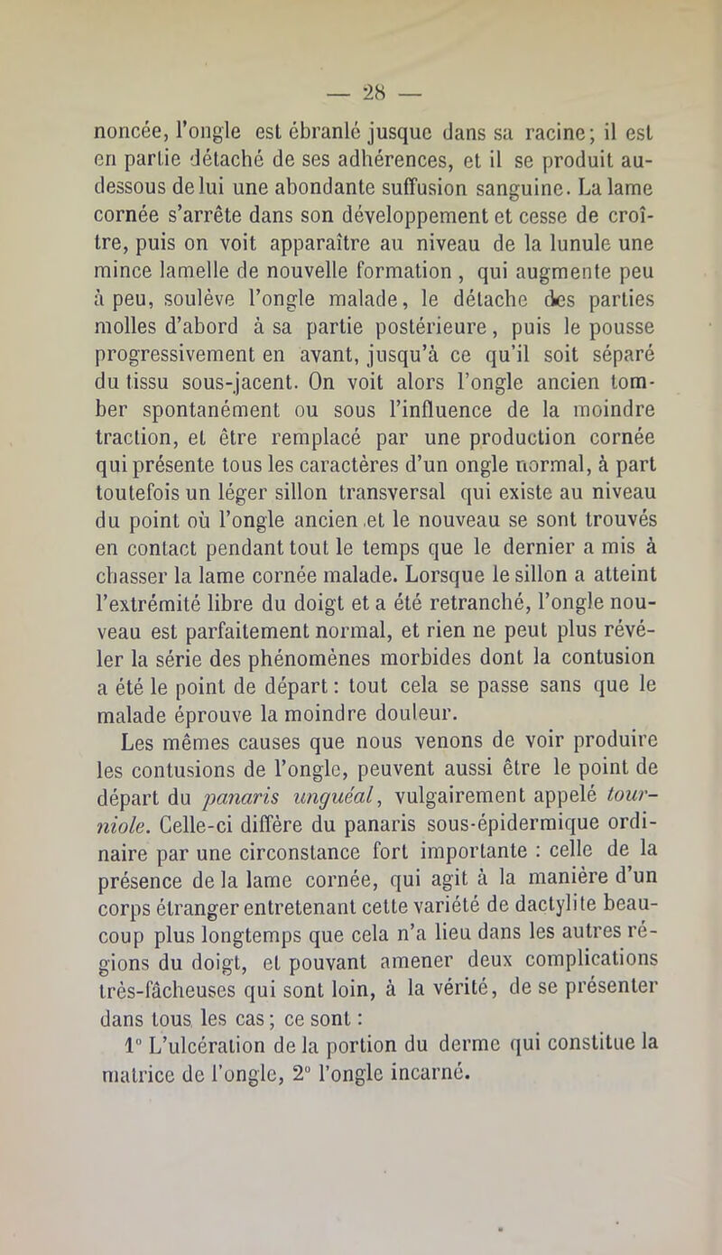 noncée, l’ongle est ébranle jusque dans sa racine; il est en partie détaché de ses adhérences, et il se produit au- dessous de lui une abondante suffusion sanguine. La lame cornée s’arrête dans son développement et cesse de croî- tre, puis on voit apparaître au niveau de la lunule une mince lamelle de nouvelle formation , qui augmente peu à peu, soulève l’ongle malade, le détache des parties molles d’abord à sa partie postérieure, puis le pousse progressivement en avant, jusqu’à ce qu’il soit séparé du tissu sous-jacent. On voit alors l’ongle ancien tom- ber spontanément ou sous l’influence de la moindre traction, et être remplacé par une production cornée qui présente tous les caractères d’un ongle normal, à part toutefois un léger sillon transversal qui existe au niveau du point où l’ongle ancien,et le nouveau se sont trouvés en contact pendant tout le temps que le dernier a mis à chasser la lame cornée malade. Lorsque le sillon a atteint l’extrémité libre du doigt et a été retranché, l’ongle nou- veau est parfaitement normal, et rien ne peut plus révé- ler la série des phénomènes morbides dont la contusion a été le point de départ ; tout cela se passe sans que le malade éprouve la moindre douleur. Les mêmes causes que nous venons de voir produire les contusions de l’ongle, peuvent aussi être le point de départ du panaris unguéal, vulgairement appelé tour- niole. Celle-ci diffère du panaris sous-épidermique ordi- naire par une circonstance fort importante ; celle de la présence de la lame cornée, qui agit à la manière d’un corps étranger entretenant cette variété de dactylite beau- coup plus longtemps que cela n’a lieu dans les autres ré- gions du doigt, et pouvant amener deux complications très-fâcheuses qui sont loin, à la vérité, de se présenter dans tous, les cas ; ce sont : 1“ L’ulcération de la portion du derme qui constitue la matrice de l’ongle, 2“ l’ongle incarné.