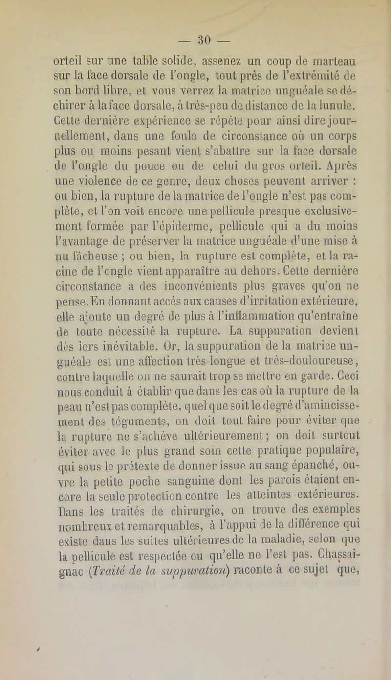 orteil sur une table solide, assenez un coup de marteau sur la face dorsale de l’ongle, tout près de rextrémilé de son bord libre, et vous verrez la matrice unguéale se dé- chirer à la face dorsale, à très-peu de distance de la lunule. Celte dernière expérience se répète pour ainsi dire jour- nellement, dans une foule de circonstance où un corps plus ou moins pesant vient s’abattre sur la face dorsale de l’ongle du pouce ou de celui du gros orteil. Après une violence de ce genre, deux choses peuvent arriver ; ou bien, la rupture de la matrice de l’ongle n’est pas com- plète, et l’on voit encore une pellicule presque exclusive- ment formée par l’épiderme, pellicule qui a du moins l’avantage de préserver la matrice unguéale d’une mise à nu fâcheuse ; ou bien, la rupture est complète, et la ra- cine de l’ongle vient apparaître au dehors. Cette dernière circonstance a des inconvénients plus graves qu’on ne pense. En donnant accès aux causes d’irritation extérieure, elle ajoute un degré de pluscà l’inllammation qu’entraîne de toute nécessité la rupture. La suppuration devient dès lors inévitable. Or, la suppuration de la matrice un- guéale est une affection très-longue et très-douloureuse, contre laquelle on ne saurait trop se mettre en garde. Ceci nous conduit à établir que dans les cas où la rupture de la peau n’est pas complète, quelquesoitle degré d’amincisse- ment des téguments, on doit tout faire pour éviter que la rupture ne s’achève ultérieurement; on doit surtout éviter avec le plus grand soin cette pratique populaire, qui sous le prétexte de donner issue au sang épanché, ou- vre la petite poche sanguine dont les parois étaient en- core la seule protection contre les atteintes extérieures. Dans les traités de chirurgie, on trouve des exemples nombreux et remarquables, à l’appui de la différence qui existe dans les suites ultérieures de la maladie, selon que la pellicule est respectée ou qu’elle ne l’est pas. Chassai- gnac {Traité de la suppuratio7i) raconte à ce sujet que,