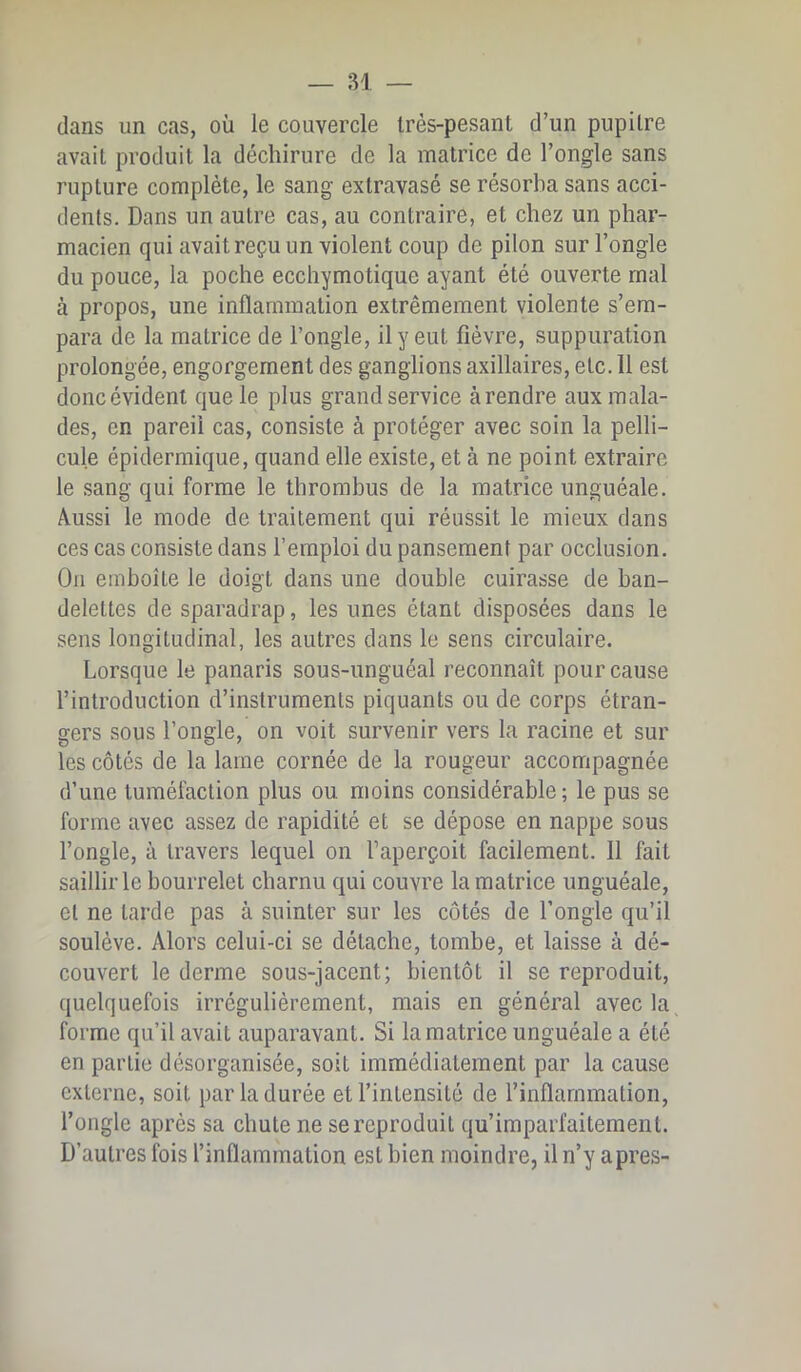 dans un cas, où le couvercle Irès-pesant d’un pupitre avait produit la déchirure de la matrice de l’ongle sans rupture complète, le sang extravasé se résorba sans acci- dents. Dans un autre cas, au contraire, et chez un phar- macien qui avait reçu un violent coup de pilon sur l’ongle du pouce, la poche ecchymotique ayant été ouverte mal à propos, une inflammation extrêmement violente s’em- para de la matrice de l’ongle, il y eut fièvre, suppuration prolongée, engorgement des ganglions axillaires, etc. 11 est donc évident que le plus grand service à rendre aux mala- des, en pareil cas, consiste à protéger avec soin la pelli- cule épidermique, quand elle existe, et à ne point extraire le sang qui forme le thrombus de la matrice unguéale. Aussi le mode de traitement qui réussit le mieux dans ces cas consiste dans l’emploi du pansement par occlusion. On emboîte le doigt dans une double cuirasse de ban- delettes de sparadrap, les unes étant disposées dans le sens longitudinal, les autres dans le sens circulaire. Lorsque le panaris sous-unguéal reconnaît pour cause l’introduction d’instruments piquants ou de corps étran- gers sous l’ongle, on voit survenir vers la racine et sur les côtés de la lame cornée de la rougeur accompagnée d’une tuméfaction plus ou moins considérable ; le pus se forme avec assez de rapidité et se dépose en nappe sous l’ongle, à travers lequel on l’aperçoit facilement. 11 fait saillir le bourrelet charnu qui couvre la matrice unguéale, et ne tarde pas à suinter sur les côtés de l’ongle qu’il soulève. Alors celui-ci se détache, tombe, et laisse à dé- couvert le derme sous-jacent; bientôt il se reproduit, quelquefois irrégulièrement, mais en général avec la forme qu’il avait auparavant. Si la matrice unguéale a été en partie désorganisée, soit immédiatement par la cause externe, soit par la durée et l’intensité de l’inflammation, l’ongle après sa chute ne se reproduit qu’imparfaitement. D’autres fois l’inflammation est bien moindre, il n’y apres-
