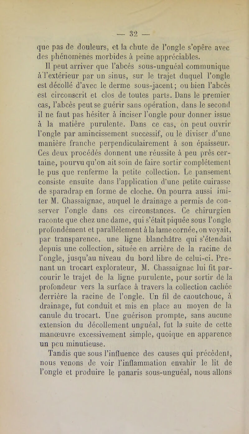 que pas de douleurs, cl la chute de l’ongle s’opère avec des phénomènes morbides à peine appréciables. Il peut arriver que l’abcès sous-unguéal communique àTextérieur par un sinus, sur le trajet duquel l’ongle est décollé d’avec le derme sous-jacent; ou bien l’abcès est circonscrit et clos de toutes parts. Dans le premier cas, l’abcès peut se guérir sans opération, dans le second il ne faut pas hésiter cà inciser l’ongle pour donner issue à la matière purulente. Dans ce cas, on peut ouvrir l’ongle par amincissement successif, ou le diviser d’une manière franche perpendiculairement à son épaisseur. Ces deux procédés donnent une réussite à peu près cer- taine, pourvu qu’on ait soin de faire sortir complètement le pus que renferme la petite collection. Le pansement consiste ensuite dans l’application d’une petite cuirasse de sparadrap en forme de cloche. On pourra aussi imi- ter M. Chassaignac, auquel le drainage a permis de con- server l’ongle dans ces circonstances. Ce chirurgien raconte que chez une dame, qui s’était piquée sous l’ongle profondément et parallèlement à la lame cornée, on voyait, par transparence, une ligne blanchâtre qui s’étendait depuis une collection, située en arrière de la racine de l’ongle, jusqu’au niveau du bord libre de celui-ci. Pre- nant un trocart explorateur, M. Chassaignac lui fit par- courir le trajet de la ligne purulente, pour sortir de la profondeur vers la surface à travers la collection cachée derrière la racine de l’ongle. Un fil de caoutchouc, à drainage, fut conduit et mis en place au moyen de la canule du trocart. Une guérison prompte, sans aucune extension du décollement unguéal, fut la suite de cette manœuvre excessivement simple, quoique en apparence un peu minutieuse. Tandis que sous l’influence des causes qui précèdeni, nous venons de voir l’inflammation envahir le lit de l’ongle et produire le panaris sous-unguéal, nous allons