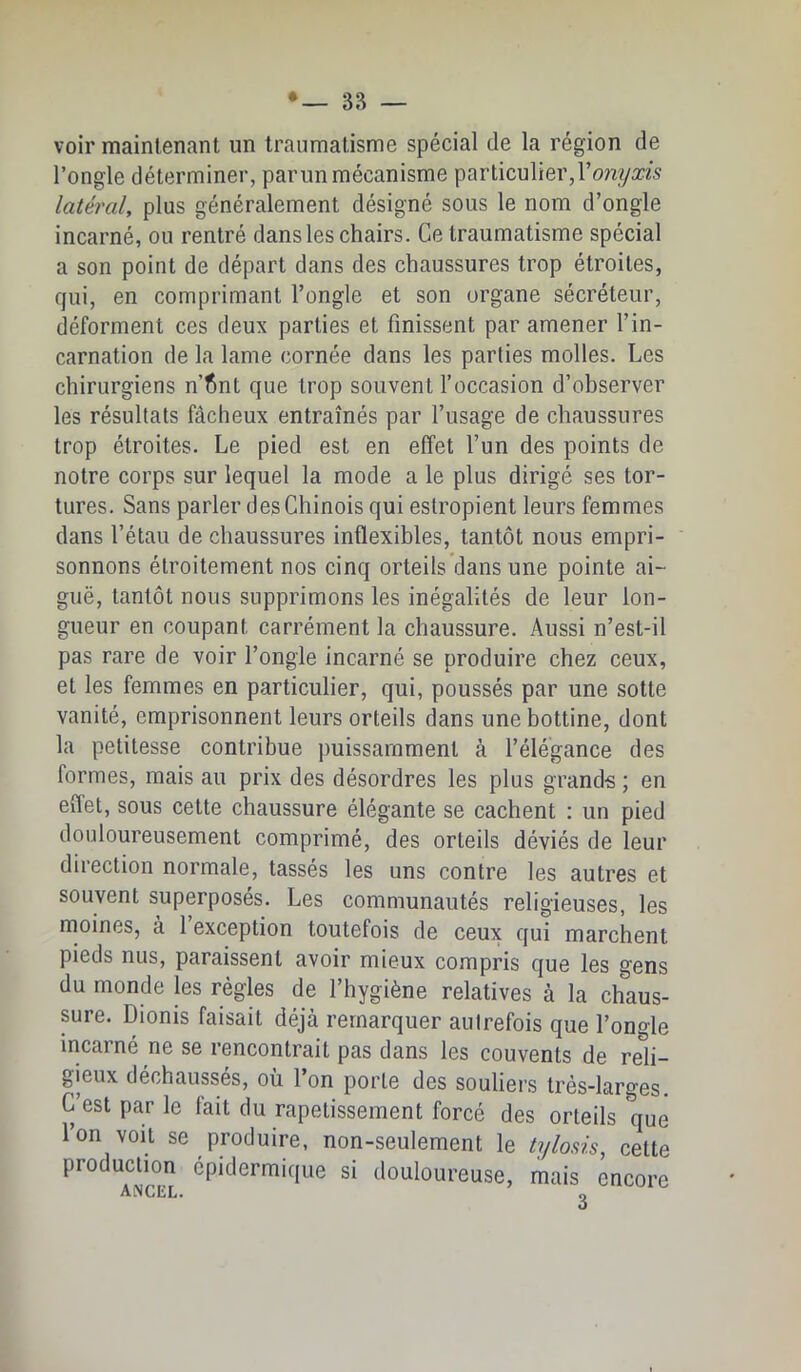voir maintenant un traumatisme spécial de la région de l’ongle déterminer, parun mécanisme particulier, latéral, plus généralement désigné sous le nom d’ongle incarné, ou rentré dans les chairs. Ce traumatisme spécial a son point de départ dans des chaussures trop étroites, qui, en comprimant l’ongle et son organe sécréteur, déforment ces deux parties et finissent par amener l’in- carnation de la lame cornée dans les parties molles. Les chirurgiens n’fint que trop souvent l’occasion d’ohserver les résultats fâcheux entraînés par l’usage de chaussures trop étroites. Le pied est en effet l’un des points de notre corps sur lequel la mode a le plus dirigé ses tor- tures. Sans parler des Chinois qui estropient leurs femmes dans l’étau de chaussures inflexibles, tantôt nous empri- sonnons étroitement nos cinq orteils dans une pointe ai- guë, tantôt nous supprimons les inégalités de leur lon- gueur en coupant carrément la chaussure. Aussi n’est-il pas rare de voir l’ongle incarné se produire chez ceux, et les femmes en particulier, qui, poussés par une sotte vanité, emprisonnent leurs orteils dans une bottine, dont la petitesse contribue puissamment à l’élégance des formes, mais au prix des désordres les plus grands ; en effet, sous cette chaussure élégante se cachent : un pied douloureusement comprimé, des orteils déviés de leur direction normale, tassés les uns contre les autres et souvent superposés. Les communautés religieuses, les moines, à 1 exception toutefois de ceux qui marchent pieds nus, paraissent avoir mieux compris que les gens du monde les régies de l’hygiène relatives à la chaus- sure. Dionis faisait déjà remarquer autrefois que l’ongle incarné ne se rencontrait pas dans les couvents de reli- gieux déchaussés, ou 1 on porte des souliei’s très-larges C’est par le fait du rapetissement forcé des orteils que l’on voit se produire, non-seulement le tylosis, cette production épidermique si douloureuse, mais encore ANCEL* O
