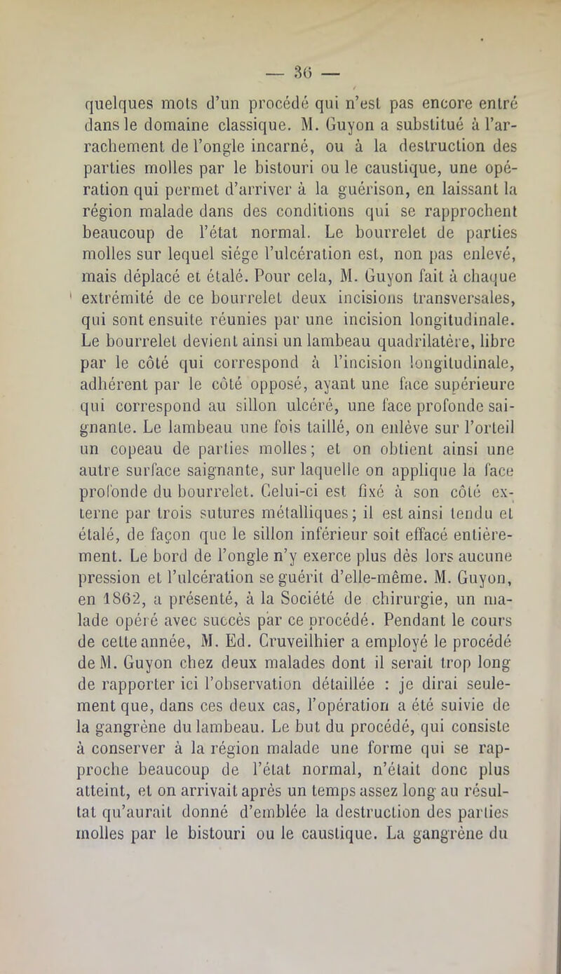 quelques mois d’un procédé qui n’esl pas encore entré dans le domaine classique. M. Guyon a substitué à l’ar- rachement de l’ongle incarné, ou à la destruction des parties molles par le bistouri ou le caustique, une opé- ration qui permet d’arriver à la guérison, en laissant la région malade dans des conditions qui se rapprochent beaucoup de l’état normal. Le bourrelet de parties molles sur lequel siège l’ulcération est, non pas enlevé, mais déplacé et étalé. Pour cela, M. Guyon fait à chaque ' extrémité de ce bourrelet deux incisions transversales, qui sont ensuite réunies par une incision longitudinale. Le bourrelet devient ainsi un lambeau quadrilatère, libre par le côté qui correspond à l’incision longitudinale, adhérent par le côté opposé, ayant une face supérieure qui correspond au sillon ulcéré, une face profonde sai- gnante. Le lambeau une fois taillé, on enlève sur l’orteil un copeau de parties molles; et on obtient ainsi une autre surface saignante, sur laquelle on applique la face profonde du bourrelet. Celui-ci est fixé à son côté ex- terne par trois sutures métalliques; il est ainsi tendu et étalé, de façon que le sillon inférieur soit effacé entière- ment. Le bord de l’ongle n’y exerce plus dès lors aucune pression et l’ulcération se guérit d’elle-même. M. Guyon, en 1862, a présenté, à la Société de chirurgie, un ma- lade opéré avec succès par ce procédé. Pendant le cours de celte année, M. Ed. Cruveilhier a employé le procédé delVl. Guyon chez deux malades dont il serait trop long de rapporter ici l’observation détaillée : je dirai seule- ment que, dans ces deux cas, l’opération a été suivie de la gangrène du lambeau. Le but du procédé, qui consiste à conserver à la région malade une forme qui se rap- proche beaucoup de l’état normal, n’était donc plus atteint, et on arrivait après un temps assez long au résul- tat qu’aurait donné d’emblée la destruction des parties molles par le bistouri ou le caustique. La gangrène du