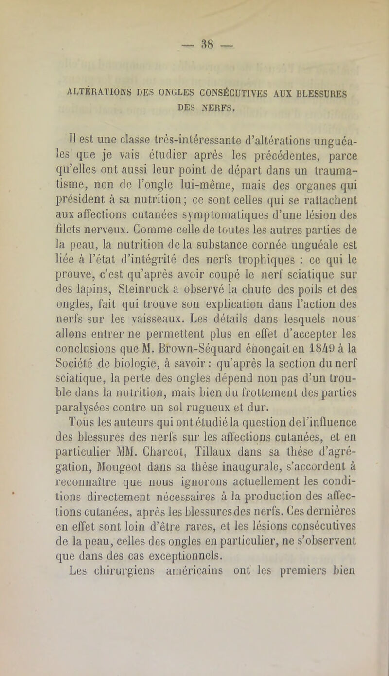 ALTÉRATIONS DES ONGLES CONSÉCUTIVES AUX BLESSURES DES NERFS. Il est une classe très-intéressante d’altérations unguéa- les que je vais étudier après les précédentes, parce qu’elles ont aussi leur point de départ dans un trauma- tisme, non de l’ongle lui-même, mais des organes qui président à sa nutrition; ce sont celles qui se rattachent aux affections cutanées symptomatiques d’une lésion des filets nerveux. Comme celle de toutes les autres parties de la peau, la nutrition delà substance cornée unguéale est liée à l’état d’intégrité des nerfs trophiques : ce qui le prouve, c’est qu’après avoir coupé le nerf sciatique sur des lapins, Steinruck a observé la chute des poils et des ongles, fait qui trouve son explication dans l’action des nerfs sur les vaisseaux. Les détails dans lesquels nous allons entrer ne permettent plus en effet d’accepter les conclusions que M. Brown-Séquard énonçait en 18Zi9 à la Société de biologie, à savoir : qu’après la section du nerf sciatique, la perte des ongles dépend non pas d’un trou- ble dans la nutrition, mais bien du frottement des parties paralysées contre un sol rugueux et dur. Tous les auteurs qui ont étudié la question deTinlluence des blessures des nerfs sur les affections cutanées, et en particulier MM. Charcot, Tillaux dans sa thèse d’agré- gation, .Mougeot dans sa thèse inaugurale, s’accordent à reconnaître que nous ignorons actuellement les condi- tions directement nécessaires à la production des affec- tions cutanées, après les blessures des nerfs. Ces dernières en effet sont loin d’être rares, et les lésions consécutives de la peau, celles des ongles en particulier, ne s’observent que dans des cas exceptionnels. Les chirurgiens américains ont les premiers bien