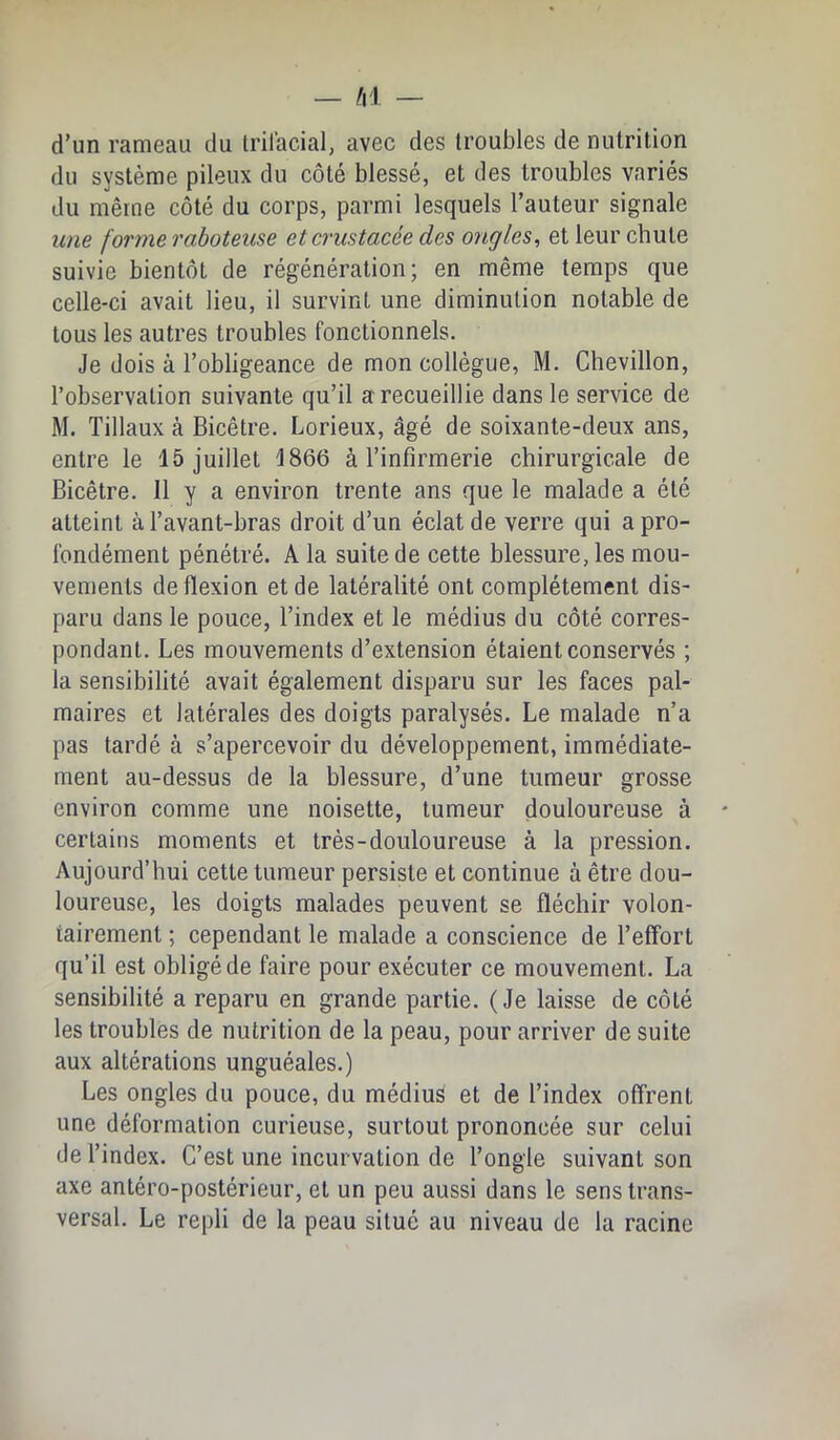 d’un rameau du Irilacial, avec des troubles de nutrition du système pileux du côté blessé, et des troubles variés du même côté du corps, parmi lesquels l’auteur signale une forme raboteuse etcrustacée des ongles, et leur chute suivie bientôt de régénération; en même temps que celle-ci avait lieu, il survint une diminution notable de tous les autres troubles fonctionnels. Je dois à l’obligeance de mon collègue, M. Chevillon, l’observation suivante qu’il a recueillie dans le service de M. Tillaux à Bicêtre. Lorieux, âgé de soixante-deux ans, entre le 15 juillet 1866 à l’infirmerie chirurgicale de Bicêtre. 11 y a environ trente ans que le malade a été atteint à l’avant-bras droit d’un éclat de verre qui a pro- fondément pénétré. A la suite de cette blessure, les mou- vements de flexion et de latéralité ont complètement dis- paru dans le pouce, l’index et le médius du côté corres- pondant. Les mouvements d’extension étaient conservés ; la sensibilité avait également disparu sur les faces pal- maires et latérales des doigts paralysés. Le malade n’a pas tardé à s’apercevoir du développement, immédiate- ment au-dessus de la blessure, d’une tumeur grosse environ comme une noisette, tumeur douloureuse à certains moments et très-douloureuse à la pression. Aujourd’hui cette tumeur persiste et continue à être dou- loureuse, les doigts malades peuvent se fléchir volon- tairement ; cependant le malade a conscience de l’effort qu’il est obligé de faire pour exécuter ce mouvement. La sensibilité a reparu en grande partie. (Je laisse de côté les troubles de nutrition de la peau, pour arriver de suite aux altérations unguéales.) Les ongles du pouce, du médius et de l’index offrent une déformation curieuse, surtout prononcée sur celui de l’index. C’est une incurvation de l’ongle suivant son axe antéro-postérieur, et un peu aussi dans le sens trans- versal. Le repli de la peau situé au niveau de la racine