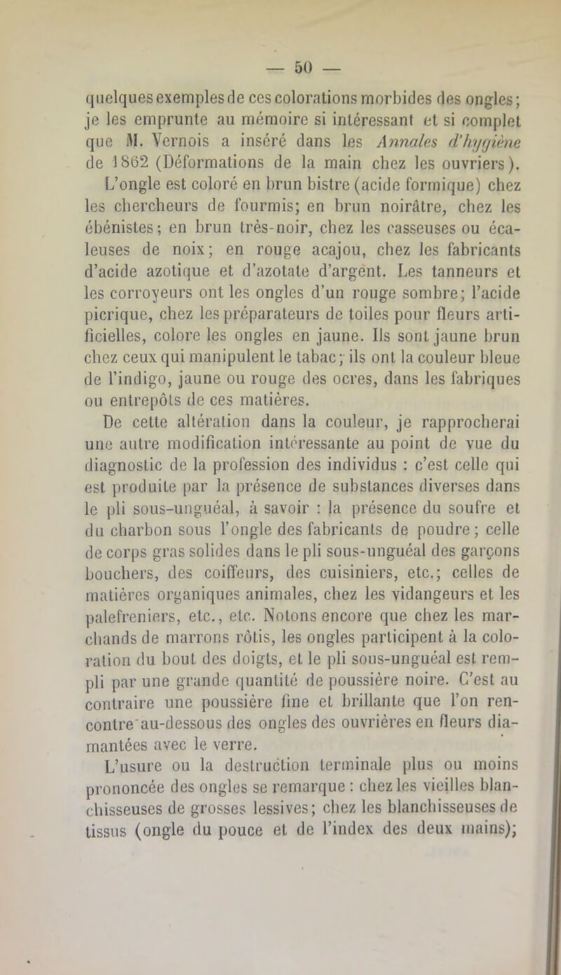 quelques exemples de ces colorations morbides des ongles; je les emprunte au mémoire si intéressant et si complet que M. Vernois a inséré dans les Annales d’hygiène de 1862 (Déformations de la main chez les ouvriers). L’ongle est coloré en brun bistre (acide formique) chez les chercheurs de fourmis; en brun noirâtre, chez les ébénistes; en brun très-noir, chez les casseuses ou éca- leuses de noix; en rouge acajou, chez les fabricants d’acide azotique et d’azotate d’argént. Les tanneurs et les corroyeurs ont les ongles d’un rouge sombre; l’acide picrique, chez les préparateurs de toiles pour fleurs arti- ficielles, colore les ongles en jaune. Ils sont jaune brun chez ceux qui manipulent le tabac;- ils ont la couleur bleue de l’indigo, jaune ou rouge des ocres, dans les fabriques ou entrepôts de ces matières. De cette altération dans la couleur, je rapprocherai une autre modification intéressante au point de vue du diagnostic de la profession des individus : c’est celle qui est produite par la présence de substances diverses dans le pli sous-unguéal, à savoir : la présence du soufre et du charbon sous l’ongle des fabricants de poudre; celle de corps gras solides dans le pli sous-unguéal des garçons bouchers, des coiffeurs, des cuisiniers, etc.; celles de matières organiques animales, chez les vidangeurs et les palefreniers, etc., etc. Notons encore que chez les mar- chands de marrons rôtis, les ongles participent à la colo- ration du bout des doigts, et le pli sous-unguéal est rem- pli par une grande quantité de poussière noire. C’est au contraire une poussière fine et brillante que l’on ren- contre'au-dessous des ongles des ouvrières en fleurs dia- mantées avec le verre. L’usure ou la destruction terminale plus ou moins prononcée des ongles se remarque : chez les vieilles blan- chisseuses de grosses lessives; chez les blanchisseuses de tissus (ongle du pouce et de l’index des deux mains);