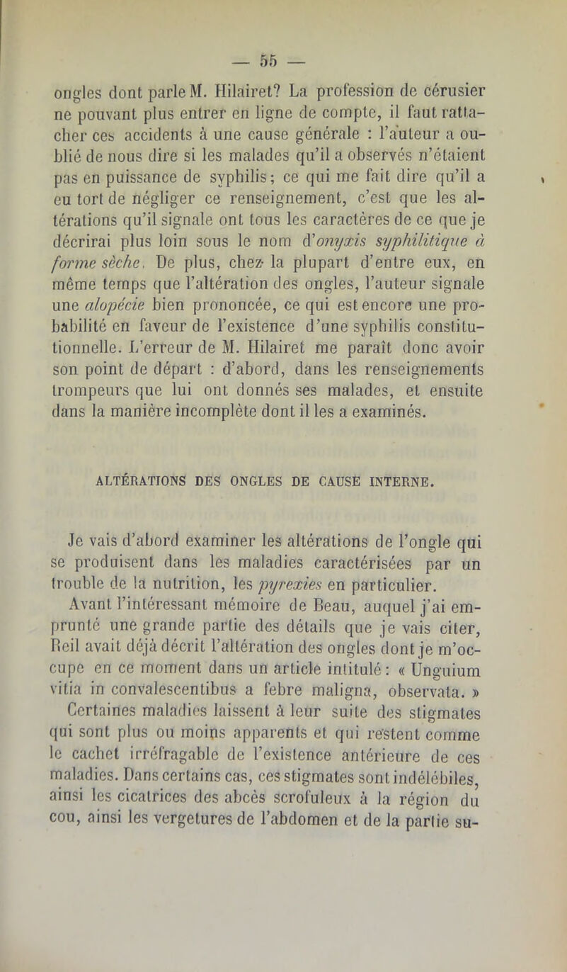 ongles dont parle M. Hilairet? La profession de cérusier ne pouvant plus entrer en ligne de compte, il faut ratta- cher ces accidents à une cause générale : Fauteur a ou- blié de nous dire si les malades qu’il a observés n’étaient pas en puissance de syphilis; ce qui me fait dire qu’il a eu tort de négliger ce renseignement, c’est que les al- térations qu’il signale ont tous les caractères de ce que je décrirai plus loin sous le nom A'onyxis syphilitique à forme sèche. De plus, chez- la plupart d’entre eux, en même temps que l’altération des ongles, l’auteur signale une alopécie bien prononcée, ce qui est encore une pro- babilité en faveur de l’existence d’une syphilis constitu- tionnelle. L’erreur de M. Hilairet me paraît donc avoir son point de départ : d’abord, dans les renseignements trompeurs que lui ont donnés ses malades, et ensuite dans la manière incomplète dont il les a examinés. ALTÉRATIONS DES ONGLES DE CAUSE INTERNE. Je vais d’abord examiner les altérations de l’ongle qui se produisent dans les maladies caractérisées par un trouble de la nutrition, les pijrexies en particulier. Avant l’intéressant mémoire de Beau, auquel j’ai em- prunté une grande partie des détails que je vais citer, Reil avait déjà décrit l’altération des ongles dont je m’oc- cupe en ce moment dans un article intitulé: « Unguium vitia in convalescentibus a febre maligna, observata. » Certaines maladies laissent à leur suite des stigmates qui sont plus ou moins apparents et qui restent comme le cachet irréfragable de l’existence antérieure de ces maladies. Dans certains cas, ces stigmates sont indélébiles, ainsi les cicatrices des abcès scrofuleux à la région du cou, ainsi les vergetures de l’abdomen et de la partie su-