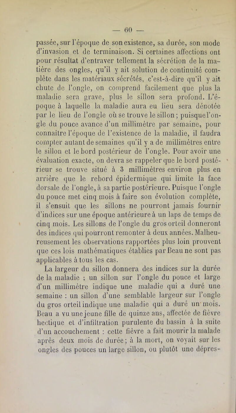 passée, sur l’époque de son existence, sa durée, son mode d’invasion et de terminaison. Si certaines affections ont pour résultat d’entraver tellement la sécrétion de la ma- tière des ongles, qu’il y ait solution de continuité com- plète dans les matériaux sécrétés, c’est-à-dire qu’il y ail chute de l’ongle, on comprend facilement que plus la maladie sera grave, plus le sillon sera profond. L’é- poque à laquelle la maladie aura eu lieu sera dénotée par le lieu de l’ongle où se trouve le sillon ; puisquel’on- gle du pouce avance d’un millimètre par semaine, pour connaître l’époque de l’existence de la maladie, il faudra compter autant de semaines qu’il y a de millimètres entre le sillon et le bord postérieur de l’ongle. Pour avoir une évaluation exacte, on devra se rappeler que le bord posté- • rieur se trouve situé à 3 millimètres environ plus en arrière que le rebord épidermique qui limite la face dorsale de l’ongle, à sa partie postérieure. Puisque l’ongle du pouce met cinq mois à faire son évolution complète, il s’ensuit que les sillons ne pourront jamais fournir d’indices sur une époque antérieure à un laps de temps de cinq mois. Les sillons de l’ongle du gros orteil donneront des indices (]ui pourront remonter à deux années. Malheu- reusement les observations rapportées plus loin prouvent que ces lois mathématiques établies par Beau ne sont pas applicables à tous les cas. La largeur du sillon donnera des indices sur la durée de la maladie ; un sillon sur l’ongle du pouce et large d’un millimètre indique une maladie qui a duré une semaine : un sillon d’une semblable largeur sur l’ongle du gros orteil indique une maladie qui a duré un'mois. Beau a vu une jeune fille de quinze ans, affectée de fièvre hecticjue et d’infiltration purulente du bassin à la suite d’un accouchement : cette fièvre a fait mourir la malade après doux mois de durée; à la mort, on voyait sur les ongles des pouces un largo sillon, ou plutôt une dépres-