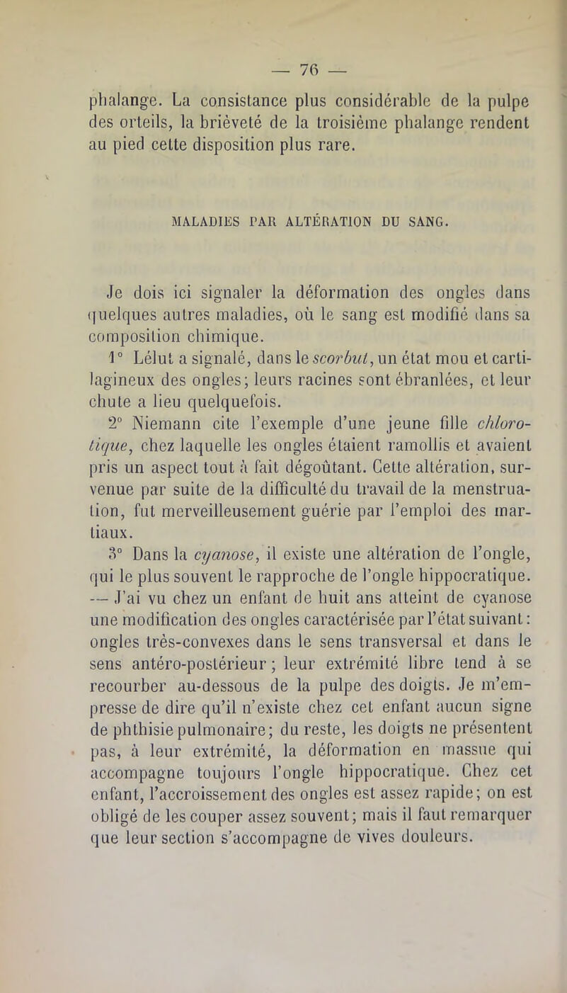 phalange. La consistance plus considérable de la pulpe des orteils, la brièveté de la troisième phalange rendent au pied cette disposition plus rare. MALADIES PAR ALTÉRATION DU SANG. Je dois ici signaler la déformation des ongles dans (|uelques autres maladies, où le sang est modifié dans sa composition chimique. 1 ° Lélut a signalé, dans le scorbut, un étal mou et carti- lagineux des ongles; leurs racines sont ébranlées, et leur chute a lieu quelquefois. 2“ Niemann cite l’exemple d’une jeune fille chloro- tique, chez laquelle les ongles étaient ramollis et avaient pris un aspect tout à fait dégoûtant. Cette altération, sur- venue par suite de la difficulté du travail de la menstrua- tion, fut merveilleusement guérie par l’emploi des mar- tiaux. .‘1'’ Dans la cyanose, il existe une altération de l’ongle, qui le plus souvent le rapproche de l’ongle hippocratique. — J’ai vu chez un enfant de huit ans atteint de cyanose une modification des ongles caractérisée par l’état suivant : ongles très-convexes dans le sens transversal et dans le sens antéro-postérieur ; leur extrémité libre tend à se recourber au-dessous de la pulpe des doigts. Je m’em- presse de dire qu’il n’existe chez cet enfant aucun signe de phthisie pulmonaire; du reste, les doigts ne présentent • pas, à leur extrémité, la déformation en massue qui accompagne toujours l’ongle hippocraticiue. Chez cet enfant, l’accroissement des ongles est assez rapide; on est obligé de les couper assez souvent; mais il faut remarquer que leur section s’accompagne de vives douleurs.
