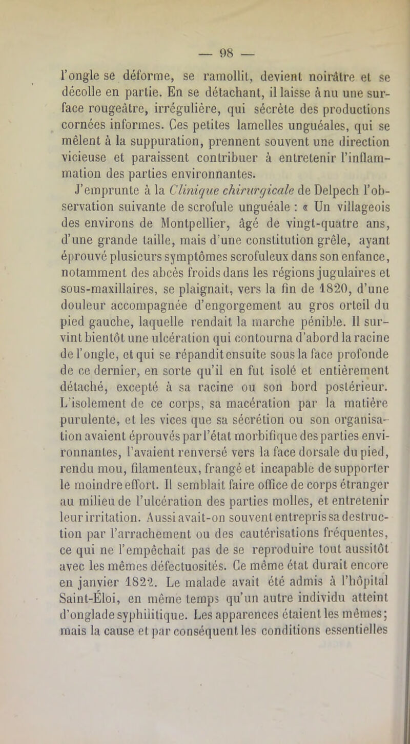 l’ongle se déforme, se ramollit, devient noirâtre et se décolle en partie. En se détachant, il laisse à nu une sur- face rougeâtre, irrégulière, qui sécrète des productions cornées informes. Ces petites lamelles unguéales, qui se mêlent à la suppuration, prennent souvent une direction vicieuse et paraissent contribuer à entretenir l’inflam- mation des parties environnantes. J’emprunte à la Clinique chirurgicale de Delpech l’ob- servation suivante de scrofule unguéale : « Un villageois des environs de Montpellier, âgé de vingt-quatre ans, d’une grande taille, mais d’une constitution grêle, ayant éprouvé plusieurs symptômes scrofuleux dans son enfance, notamment des abcès froids dans les régions jugulaires et sous-maxillaires, se plaignait, vers la fin de 1820, d’une douleur accompagnée d’engorgement au gros orteil du pied gauche, laquelle rendait la marche pénible. 11 sur- vint bientôt une ulcération qui contourna d’abord la racine de l’ongle, et qui se répandit ensuite sous la face profonde de ce dernier, en sorte qu’il en fut isolé et entièrement détaché, excepté à sa racine ou son bord postérieur. L’isolement de ce corps, sa macération par la matière purulente, et les vices que sa sécrétion ou son organisa- tion avaient éprouvés par l’état morbifique des parties envi- ronnantes, l’avaient renversé vers la face dorsale du pied, rendu mou, filamenteux, frangé et incapable de supporter le moindre effort. Il semblait faire office de corps étranger au milieu de l’ulcération des parties molles, et entretenir leur irritation. Aussi avait-on souvent entrepris sa destruc- tion par l’arrachement ou des cautérisations fréquentes, ce qui ne l’empêchait pas de se reproduire tout aussitôt avec les mêmes défectuosités. Ce même état durait encore en janvier 1822. Le malade avait été admis à l’hôpital Saint-Éloi, en même temps qu’un autre individu atteint d’onglade syphilitique. Les apparences étaient les mômes ; mais la cause et par conséquent les conditions essentielles