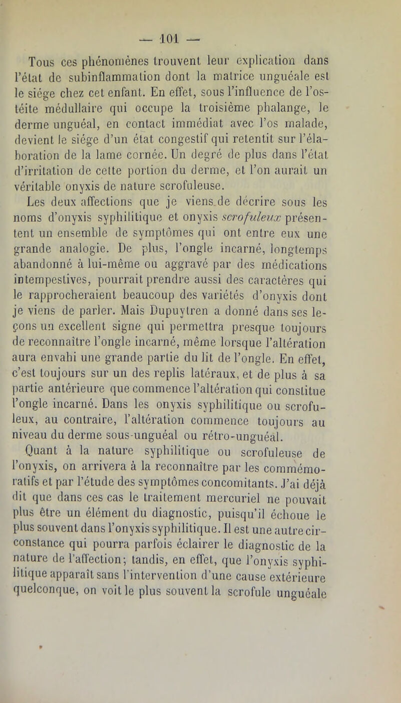 Tous ces phénomènes trouvent leur explication dans Télat de subinflaminalion dont la matrice unguéale est le siège chez cet enfant. En effet, sous Tinfluenco de l’os- téite médullaire qui occupe la troisième phalange, le derme unguéal, en contact immédiat avec l’os malade, devient le siège d’un état congestif qui retentit sur l’éla- boration de la lame cornée. Un degré de plus dans l’état d’irritation de celte portion du derme, et l’on aurait un véritable onyxis de nature scrofuleuse. Les deux affections que je viens.de décrire sous les noms d’onyxis syphilitique et onyxis scro/M/e^<Æ; présen- tent un ensemble de symptômes qui ont entre eux une grande analogie. De plus, l’ongle incarné, longtemps abandonné à lui-même ou aggravé par des médications intempestives, pourrait prendre aussi des caractères qui le rapprocheraient beaucoup des variétés d’onyxis dont je viens de parler. Mais Dupuylren a donné dans ses le- çons un excellent signe qui permettra presque toujours de reconnaître l’ongle incarné, même lorsque Talléralion aura envahi une grande partie du lit de l’ongle. En effet, c’est toujours sur un des replis latéraux, et de plus à sa j)artie antérieure que commence l’altération qui constitue l’ongle incarné. Dans les onyxis syphilitique ou scrofu- leux, au contraire, l’altération commence toujours au niveau du derme sous-unguéal ou rétro-unguéal. Quant à la nature syphilitique ou scrofuleuse de l’onyxis, on arrivera à la reconnaître par les commémo- ratifs et par Tétude des symptômes concomitants. J’ai déjà dit que dans ces cas le traitement mercuriel ne pouvait plus être un élément du diagnostic, puisqu’il échoue le plus souvent dans Tonyxis syphilitique. Il est une autre cir- constance qui pourra parfois éclairer le diagnostic de la nature de l’affection; tandis, en effet, que l’onyxis syphi- litique apparaît sans l’intervention d’une cause extérieure quelconque, on voit le plus souvent la scrofule unguéale