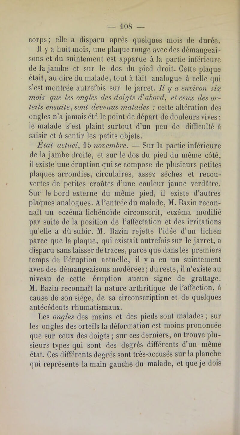 corps; elle a disparu après quelques mois de durée. Il y a huit mois, une plaque rouge avec des démangeai- sons et du suintement est apparue à la partie inférieure de la jambe et sur le dos du pied droit. Celte plaque était, au dire du malade, tout à fait analogue à celle qui s’est montrée autrefois sur le jarret. // y a eywiron six mois que les ongles des doigts d'abord, et ceux des or- teils ensuite, sont devenus malades : cette altération des ongles n’a jamais été le point de départ de douleurs vives ; le malade s’est plaint surtout d’un peu de difficulté à saisir et à sentir les petits objets. Etat actuel, 15 novembre. — Sur la partie inférieure de la jambe droite, et sur le dos du pied du même côté, il existe une éruption qui se compose de plusieurs petites plaques arrondies, circulaires, assez sècbes et recou- vertes de petites croûtes d’une couleur jaune verdâtre. Sur le bord externe du même pied, il existe d’autres plaques analogues. Al’entréedu malade, M. Bazin recon- naît un eczéma lichénoïde circonscrit, eczéma modifié par suite de la position de l’affectation et des irritations qu’elle a dû subir. M. Bazin rejette l’idée d’un lichen parce que la plaque, qui existait autrefois sur le jarret, a disparu sans laisser de traces, parce que dans les premiers temps de l’éruption actuelle, il y a eu un suintement avec des démangeaisons modérées; du reste, il n’existe au niveau de cette éruption aucun signe de grattage. M. Bazin reconnaît la nature arthritique de l’affection, à cause de son siège, de sa circonscription et de quelques antécédents rhumatismaux. Les ongles des mains et des pieds sont malades ; sur les ongles des orteils la déformation est moins prononcée que sur ceux des doigts ; sur ces derniers, on trouve plu- sieurs types qui sont des degrés différents d’un même état. Ces différents degrés sont très-accusés sur la planche ()ui représente la main gauche du malade, et que je dois