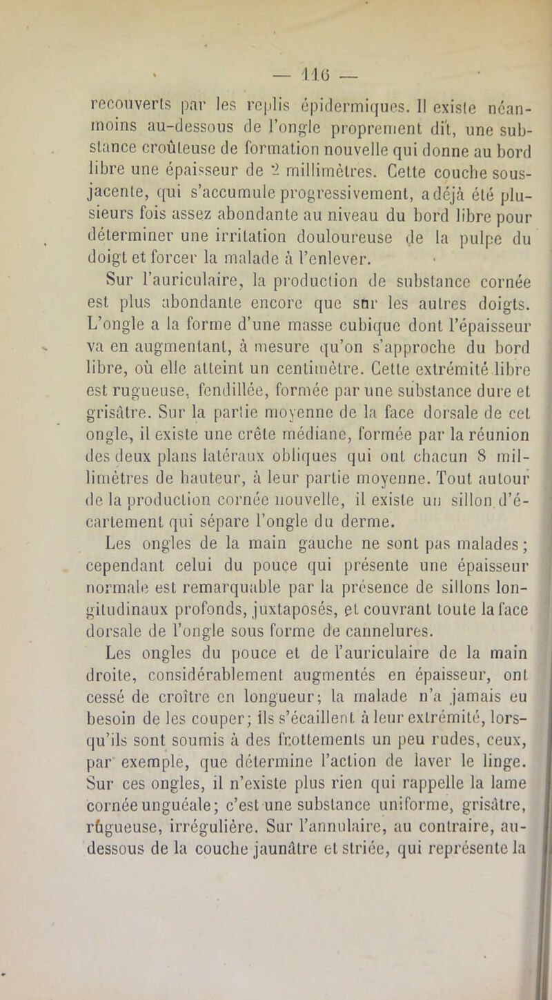 reooiiverls par les replis épidermiques. Il exisle nean- moins au-dessous de l’ongle proprement dit, une sub- stance croûteuse de formation nouvelle qui donne au bord libre une épaisseur de *2 millimètres. Cette couche sous- jacente, qui s’accumule progressivement, adéjcà été plu- sieurs fois assez abondante au niveau du bord libre pour déterminer une irritation douloureuse de la pulpe du doigt et forcer la malade à l’enlever. Sur l’auriculaire, la production de substance cornée est plus abondante encore que sur les autres doigts. L’ongle a la forme d’une masse cubique dont l’épaisseur va en augmentant, à mesure qu’on s’approche du bord libre, où elle atteint un centimètre. Cette extrémité libre est rugueuse, fendillée, formée par une substance dure et grisâtre. Sur la partie moyenne de la face dorsale de cet ongle, il existe une crête médiane, formée par la réunion des deux plans latéraux obliques qui ont chacun S mil- limètres de hauteur, à leur partie moyenne. Tout autour de la production cornée nouvelle, il exisle un sillon d’é- cartement qui sépare l’ongle du derme. Les ongles de la main gauche ne sont pas malades ; cependant celui du pouce qui présente une épaisseur normale est remarquable par la présence de sillons lon- gitudinaux profonds, juxtaposés, et couvrant toute la face dorsale de l’ongle sous forme de cannelures. Les ongles du pouce et de l’auriculaire de la main droite, considérablement augmentés en épaisseur, ont cessé de croître en longueur; la malade n’a jamais eu besoin de les couper; ils s’écaillent à leur extrémité, lors- qu’ils sont soumis à des frottements un peu rudes, ceux, par exemple, que détermine l’action de laver le linge. Sur ces ongles, il n’existe plus rien qui rappelle la lame cornée unguéale; c’est une substance uniforme, grisâtre, rùgueuse, irrégulière. Sur l’annulaire, au contraire, au- dessous de la couche jaunâtre et striée, qui représente la