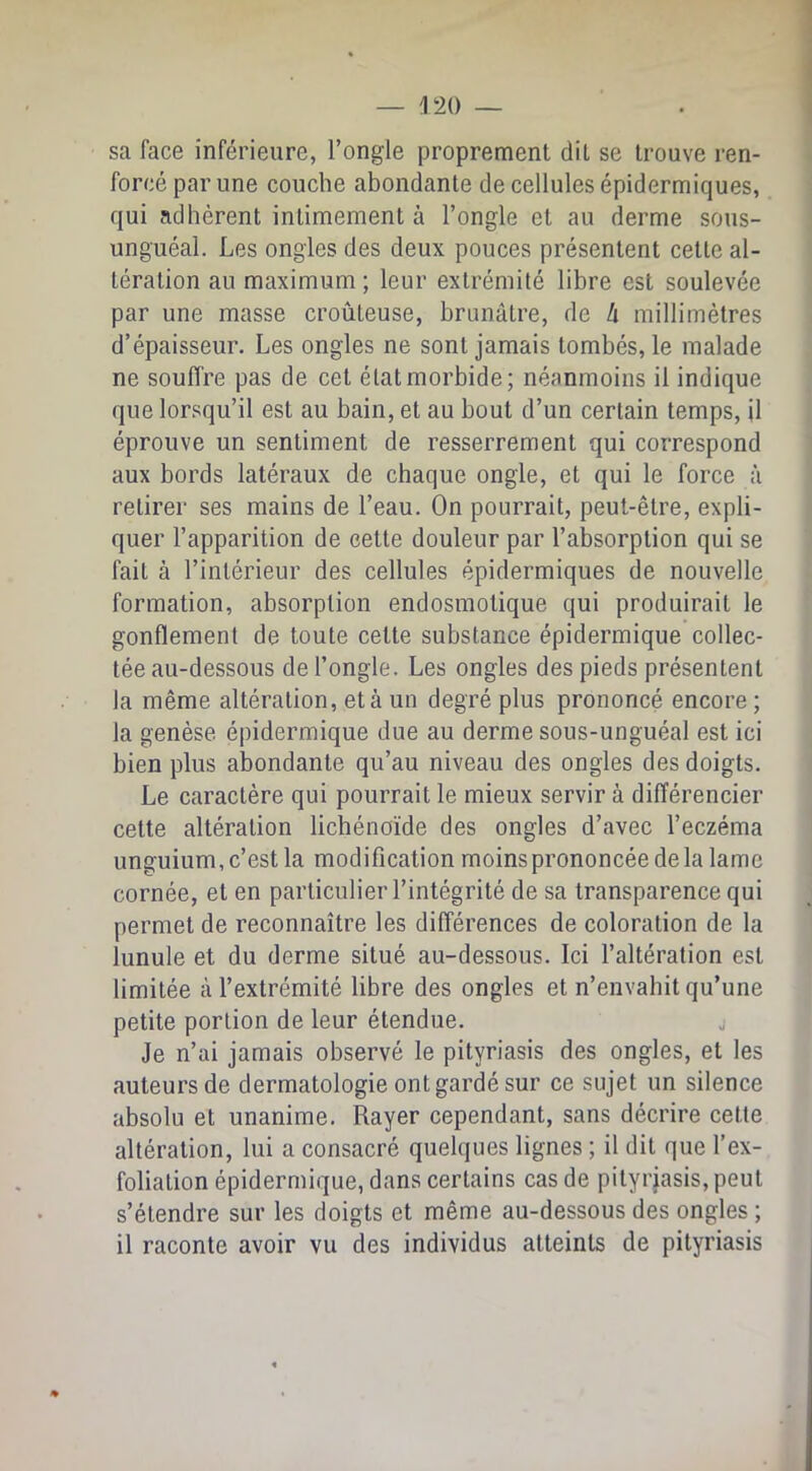 sa face inférieure, l’ongle proprement dit se trouve ren- forcé par une couche abondante de cellules épidermiques, qui adhèrent intimement à l’ongle et au derme sous- unguéal. Les ongles des deux pouces présentent cette al- tération an maximum ; leur extrémité libre est soulevée par une masse croûteuse, brunâtre, de h millimètres d’épaisseur. Les ongles ne sont jamais tombés, le malade ne souffre pas de cet état morbide; néanmoins il indique que lor.'^qu’il est au bain, et au bout d’un certain temps, il éprouve un sentiment de resserrement qui correspond aux bords latéraux de chaque ongle, et qui le force à retirer ses mains de l’eau. On pourrait, peut-être, expli- quer l’apparition de cette douleur par l’absorption qui se fait à l’intérieur des cellules épidermiques de nouvelle formation, absorption endosmotique qui produirait le gonflement de toute cette substance épidermique collec- tée au-dessous de l’ongle. Les ongles des pieds présentent la même altération, et à un degré plus prononcé encore ; la genèse épidermique due au derme sous-unguéal est ici bien plus abondante qu’au niveau des ongles des doigts. Le caractère qui pourrait le mieux servir à différencier cette altération lichénoïde des ongles d’avec l’eczéma unguium, c’est la modification moins prononcée de la lame cornée, et en particulier l’intégrité de sa transparence qui permet de reconnaître les différences de coloration de la lunule et du derme situé au-dessous. Ici l’altération est limitée à l’extrémité libre des ongles et n’envahit qu’une petite portion de leur étendue. j Je n’ai jamais observé le pityriasis des ongles, et les auteurs de dermatologie ont gardé sur ce sujet un silence absolu et unanime. Rayer cependant, sans décrire cette altération, lui a consacré quelques lignes ; il dit que l’ex- folialion épidermique, dans certains cas de pityrjasis, peut s’étendre sur les doigts et même au-dessous des ongles ; il raconte avoir vu des individus atteints de pityriasis