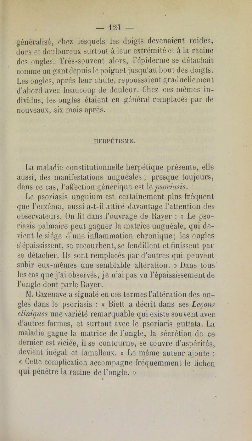 généralisé, chez lesquels les doigts devenaient roides, durs et douloureux surtout à leur extrémité et à la racine des ongles. Très-souvent alors, l’épiderme se détachait comme un gant depuis le poignet jusqu’au bout des doigts. Les ongles, après leur chute, repoussaient graduellement d’abord avec beaucoup de douleur. Chez ces mêmes in- dividus, les ongles étaient en général remplacés par de nouveaux, six mois après. HERPÉTISME. La maladie constitutionnelle herpétique présente, elle aussi, des manifestations unguéales ; presque toujours, dans ce cas, l’affection générique est \&psoriasis. Le psoriasis unguium est certainement plus fréquent que l’eczéma, aussi a-t-il attiré davantage l’attention des observateurs. On lit dans l’ouvrage de Rayer : « Le pso- riasis palmaire peut gagner la matrice unguéale, qui de- vient le siège d’une inflammation chronique; les ongles s’épaississent, se recourbent, se fendillent et finissent par se détacher. Ils sont remplacés par d’autres qui peuvent subir eux-mêmes une semblable altération. » Dans tous les cas que j’ai observés, je n’ai pas vu l’épaississement de l’ongle dont parle Rayer. M. Cazenave a signalé en ces termes l’altération des on- gles dans le psoriasis : « Biett a décrit dans ses Leçons cliniques une variété remarquable qui existe souvent avec d’autres formes, et surtout avec le psoriaris guttata. La maladie gagne la matrice de l’ongle, la sécrétion de ce dernier est viciée, il se contourne, se couvre d’aspérités, devient inégal et lamelleux. » Le même auteur ajoute : « Cette complication accompagne fréquemment le lieben qui pénètre la racine de l’ongle. «