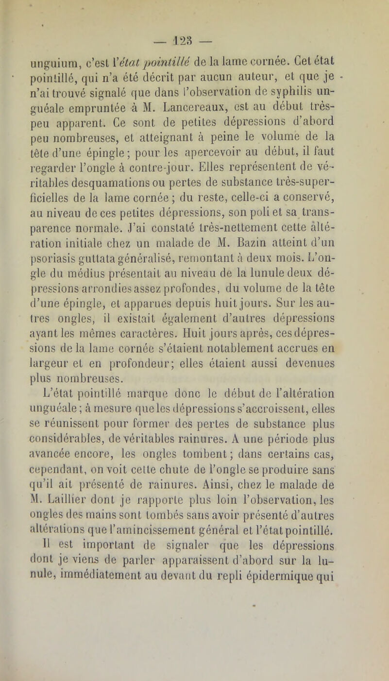 unguiuni, c’gsI \'état pobitillé do Ifi lame cornée. Gel état pointillé, qui n’a été décrit par aucun auteur, et que je • n’ai trouvé signalé que dans l’observation de syphilis un- guéale empruntée à M. Lancereaux, est au début très- peu apparent. Ce sont de petites dépressions d’abord peu nombreuses, et atteignant à peine le volume de la tête d’une épingle ; pour les apercevoir au début, il faut l’egarder l’ongle à contre-jour. Elles représentent de vé- ritables desquamations ou pertes de substance très-super- ficielles de la lame cornée ; du reste, celle-ci a conservé, au niveau de ces petites dépressions, son poli et sa trans- parence normale. J’ai constaté très-nettement cette alté- ration initiale chez un malade de M. Bazin atteint d’un psoriasis guttata généralisé, remontant à deux mois. L’on- gle du médius présentait au niveau de la lunule deux dé- pressions arrondies assez profondes, du volume de la tête d’une épingle, et apparues depuis huit jours. Sur les au- tres ongles, il existait également d’autres dépressions ayant les mêmes caractères. Huit jours après, ces dépres- sions de la lame cornée s’étaient notablement accrues en largeur et en profondeur; elles étaient aussi devenues plus nombreuses. L’état pointillé marque donc le début de l’altération unguéale; à mesure que les dépressions s’accroissent, elles se réunissent pour former des pertes de substance plus considérables, de véritables rainures. A une période plus avancée encore, les ongles tombent ; dans certains cas, cependant, on voit celle chute de l’ongle se produire sans qu’il ail présenté de rainures. Ainsi, chez le malade de M. Laillier dont je rapporte plus loin l’observation, les ongles des tnains sont tombés sans avoir présenté d’autres altérations que l’amincissement général et l’étal pointillé. 11 est important de signaler que les dépressions dont je viens de parler apparaissent d’abord sur la lu- nule, immédiatement au devant du repli épidermique qui