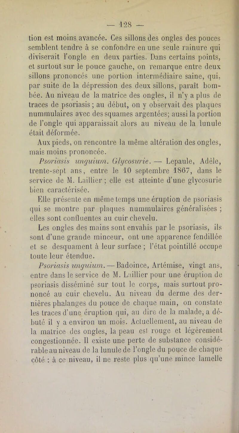 lion est moins avancée. Ces sillons des ongles des pouces semblent tendre à se confondre en une seule rainure qui diviserait l’ongle en deux parties. Dans certains points, et surtout sur le pouce gauche, on remarque entre deux sillons prononcés une portion intermédiaire saine, qui, par suite de la dépression des deux sillons, paraît bom- bée. Au niveau de la matrice des ongles, il n’y a plus de traces de psoriasis ; au début, on y observait des plaques nummulaires avec des squames argentées; aussi la portion de l’ongle qui apparaissait alors au niveau de la lunule était déformée. Aux pieds, on rencontre la même altération des ongles, mais moins prononcée. Psoriasis unguium. Glycosurie. — Lepaule, Adèle, trente-sept ans, entre le 10 septembre 1867, dans le service de M. Laillier ; elle est atteinte d’une glycosurie bien caractérisée. Elle présente en même temps une éruption de psoriasis qui se montre par plaques nummulaires généralisées ; elles sont confluentes au cuir chevelu. Les ongles des mains sont envahis par le psoriasis, ils sont d’une grande minceur, ont une apparence fendillée et se desquament à leur surface ; l’état pointillé occupe toute leur étendue. Psoriasis unguium. — Badoince, Artémise, vingt ans, entre dans le service de M. Laillier pour une éruption de psoriasis disséminé sur tout le corps, mais surtout pro- noncé au cuir chevelu. Au niveau du derme des der- nières phalanges du pouce de chaque main, on constate les traces d’une éruption qui, au dire de la malade, a dé- buté il y a environ un mois. Actuellement, au niveau de la matrice des ongles, la peau csl rouge et légèrement congestionnée. 11 existe une perte de substance considé- rable au niveau de la lunule de l’ongle du pouce de chaque côté ; à ce niveau, il ne reste plus qu’une mince lamelle