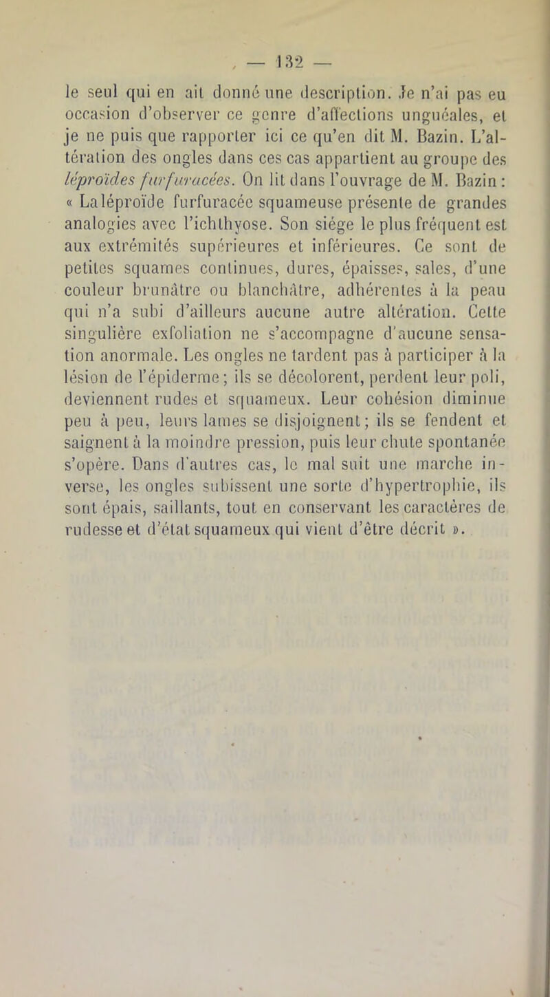 le seul qui en ail donné une description. Je n’ai pas eu occasion d’observer ce genre d’afl'eclions unguéales, el je ne puis que rapporler ici ce qu’en dit M. Bazin. L’al- téralion des ongles dans ces cas appartient au groupe des léproïdes fnrfuracées. On lit dans l’ouvrage de M. Bazin; « Laléproïde furfuracéc squameuse présente de grandes analogies avec l’ichlhyose. Son siège le plus frétjuent est aux extrémités supérieures et inférieures. Ce sont de petites squames continues, dures, épaisses, sales, d’une couleur brunâtre ou blanchâtre, adhérentes à la peau qui n’a subi d’ailleurs aucune autre altération. Celte singulière exfolialion ne s’accompagne d’aucune sensa- tion anormale. Les ongles ne tardent pas à participer à la lésion de l’épiderme; ils se décolorent, perdent leur poli, deviennent rudes et squameux. Leur cohésion diminue peu à ])eu, leurs lames se disjoignent; ils se fendent el saignent à la moindre pression, puis leur chute spontanée s’opère. Dans d'autres cas, le mal suit une marche in- verse, les ongles subissent une sorte d’hypertrophie, ils sont épais, saillants, tout en conservant les caractères de rudesse et d’état squameux qui vient d’être décrit ».