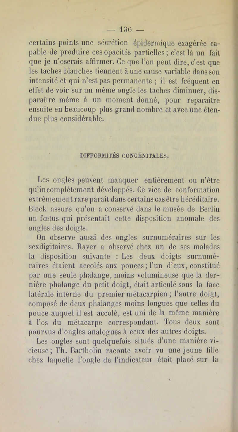 certains points une sécrétion épidermique exagérée ca- pable de produire ces opacités partielles; c’est là un fait que je n’oserais affirmer. Ce que l’on peut dire, c’est que les taches blanches tiennent aune cause variable dans son intensité et qui n’esl pas permanente ; il est fréquent en effet de voir sur un même ongle les taches diminuer, dis- paraître même à un moment donné, pour reparaître ensuite en beaucoup plus grand nombre et avec une éten- due plus considérable. DIFFORMITÉS CONGÉNITALES. Les ongles peuvent manquer entièrement ou n’être qu’incomplétement développés. Ce vice de conformation extrêmement rare paraît dans certains cas être héréditaire. Bleck assure qu’on a conservé dans le musée de Berlin un fœtus qui présentait cette disposition anomale des ongles des doigts. On observe aussi des ongles surnuméraires sur les sexdigitaires. Rayer a observé chez un de ses malades la disposition suivante : Les deux doigts surnumé- raires étaient accolés aux pouces; l’un d’eux, constitué par une seule phalange, moins volumineuse que la der- nière phalange du petit doigt, était articulé sous la face latérale interne du premier métacarpien ; l’autre doigt, composé de deux phalanges moins longues que celles du pouce auquel il est accolé, est uni de la même manière à l’os du métacarpe correspondant. Tous deux sont pourvus d’ongles analogues à ceux des autres doigts. Les ongles sont quelquefois situés d’une manière vi- cieuse; Th. Bariholin raconte avoir vu une jeune fille chez laquelle l’ongle de l’indicateur était placé sur la