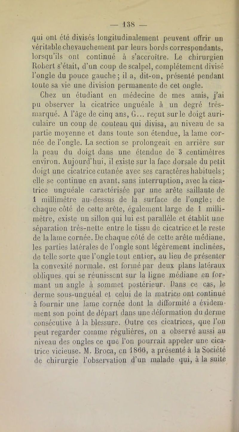 qui uni clé divises longiludinaleinenl peuvent offrir un véritable chevauchement par leurs bords correspondants, lorsqu’ils ont continué à s’accroître. Le chirurgien Robert s’était, d’un coup de scalpel, complètement divisé l’ongle du pouce gauche; il a, dit-on, présenté pendant toute sa vie une division permanente de cet ongle. Chez un étudiant en médecine de mes amis, j’ai pu observer la cicatrice unguéale à un degré très- marqué. A l’âge de cinq ans. G... reçut sur le doigt auri- culaire un coup de couteau qui divisa, au niveau de sa partie moyenne et dans toute son étendue, la lame cor- née de l’ongle. La section se prolongeait en arrière sur la peau du doigt dans une étendue de 3 centimètres environ. Aujourd’hui, il existe sur la face dorsale du petit doigt une cicatrice cutanée avec ses caractères habituels ; elle se continue en avant, sans interruption, avec la cica- trice unguéale caractérisée par une arête saillante de 1 millimètre au-dessus de la surface de l’ongle; de chaque côté de cette arête, également large de 1 milli- mètre, existe un sillon qui lui est parallèle et établit une séparation très-nette entre le tissu de cicatrice et le reste de la lame cornée. De chaque côté de cette arête médiane, les parties latérales de l’ongle sont légèrement inclinées, de telle sorte que l’ongle tout entier, au lieu de présenter la convexité normale, est formé par deux plans latéraux obliques qui se réunissent sur la ligne médiane en for- mant un angle à sommet postérieur. Dans ce cas, le derme sous-unguéal et celui de la matrice ont continué à fournir une lame cornée dont la difformité a évidem- ment son point de départ dans une déformation du derme consécutive à la blessure. Outre ces cicatrices, que l’on peut regarder comme régulières, on a observé aussi au niveau des ongles ce que l’on pourrait appeler une cica- trice vicieuse. M. Broca, en 18(36, a présenté à la Société de chirurgie l’observation d’un malade qui, à la suite